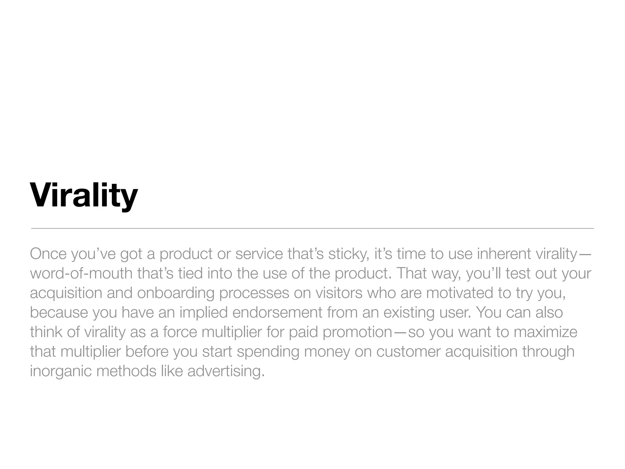 Virality
Once you’ve got a product or service that’s sticky, it’s time to use inherent virality—
word-of-mouth that’s tied into the use of the product. That way, you’ll test out your
acquisition and onboarding processes on visitors who are motivated to try you,
because you have an implied endorsement from an existing user. You can also
think of virality as a force multiplier for paid promotion—so you want to maximize
that multiplier before you start spending money on customer acquisition through
inorganic methods like advertising.
 