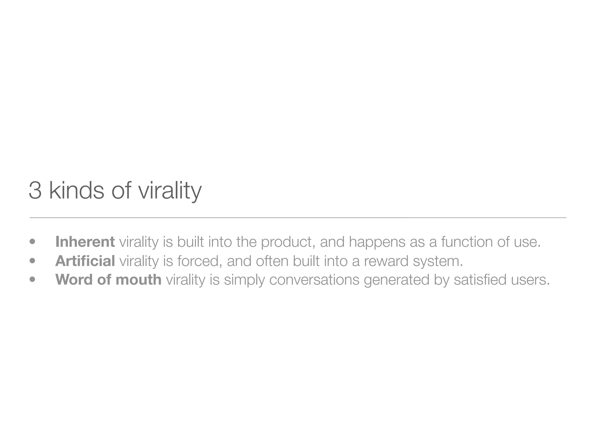 3 kinds of virality
•
 Inherent virality is built into the product, and happens as a function of use.
•
 Artiﬁcial virality is forced, and often built into a reward system.
•
 Word of mouth virality is simply conversations generated by satisﬁed users.
 
