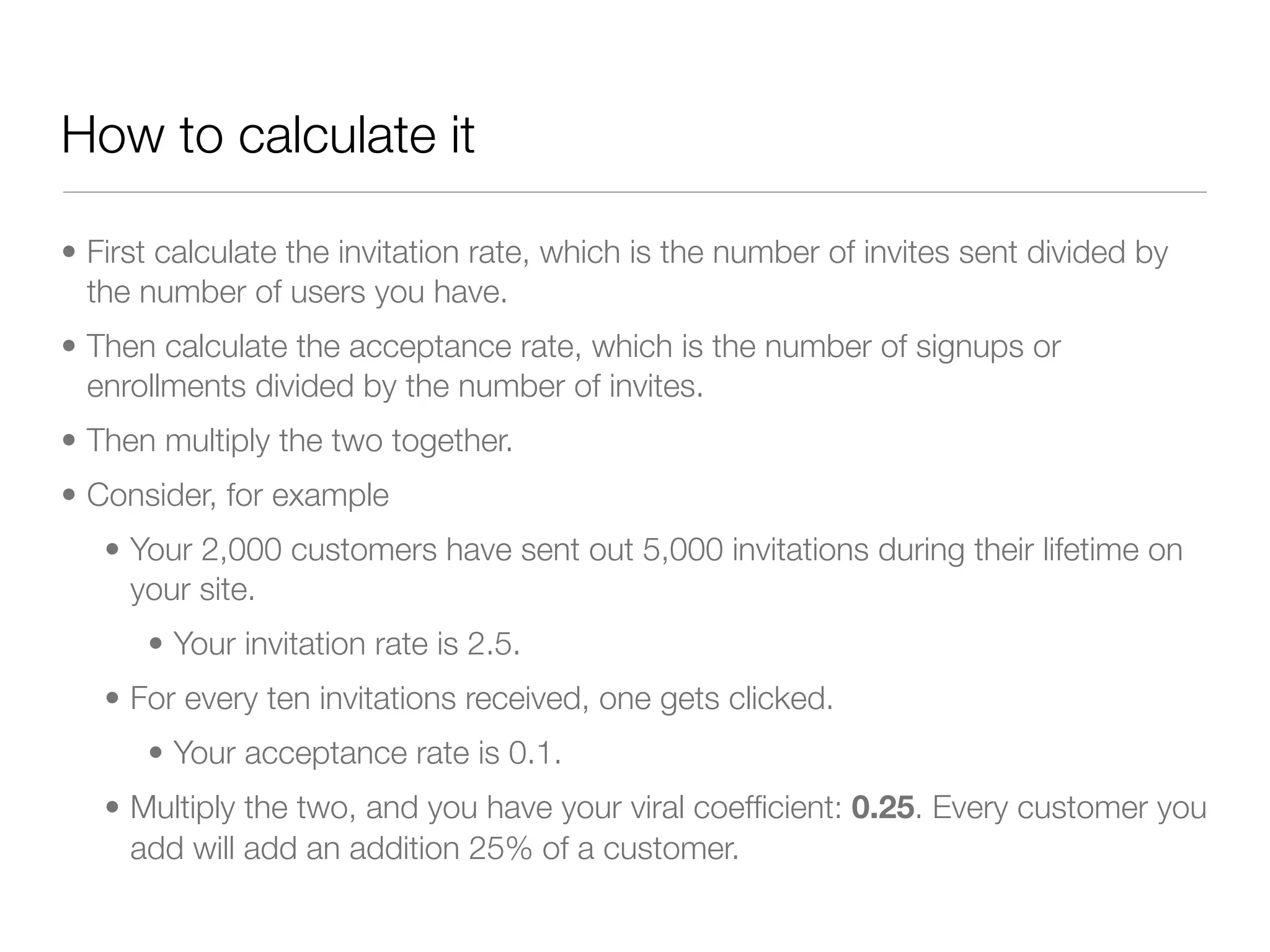 How to calculate it

• First calculate the invitation rate, which is the number of invites sent divided by
  the number of users you have.
• Then calculate the acceptance rate, which is the number of signups or
  enrollments divided by the number of invites.
• Then multiply the two together.
• Consider, for example
   • Your 2,000 customers have sent out 5,000 invitations during their lifetime on
     your site.
      • Your invitation rate is 2.5.
   • For every ten invitations received, one gets clicked.
      • Your acceptance rate is 0.1.
   • Multiply the two, and you have your viral coefﬁcient: 0.25. Every customer you
     add will add an addition 25% of a customer.
 