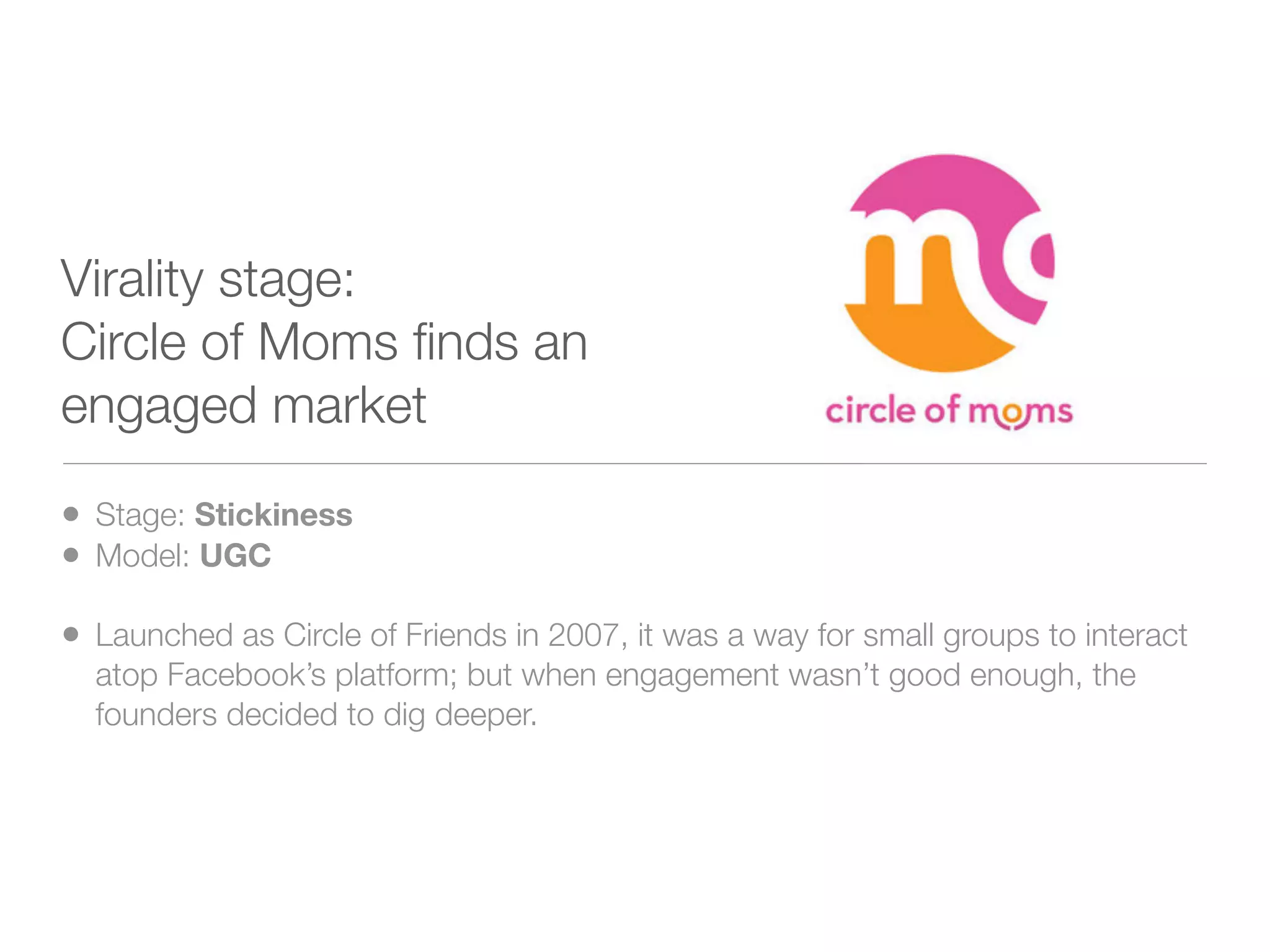 Virality stage:
Circle of Moms ﬁnds an
engaged market

• Stage: Stickiness
• Model: UGC
• Launched as Circle of Friends in 2007, it was a way for small groups to interact
  atop Facebook’s platform; but when engagement wasn’t good enough, the
  founders decided to dig deeper.
 