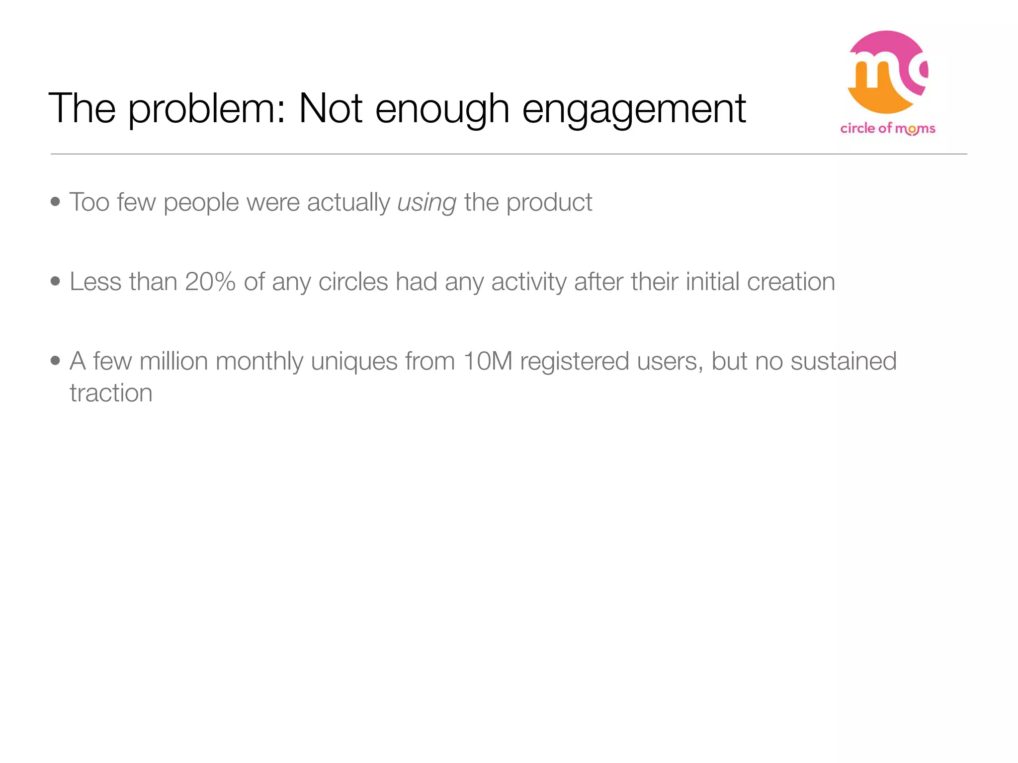 The problem: Not enough engagement

• Too few people were actually using the product


• Less than 20% of any circles had any activity after their initial creation


• A few million monthly uniques from 10M registered users, but no sustained
  traction
 