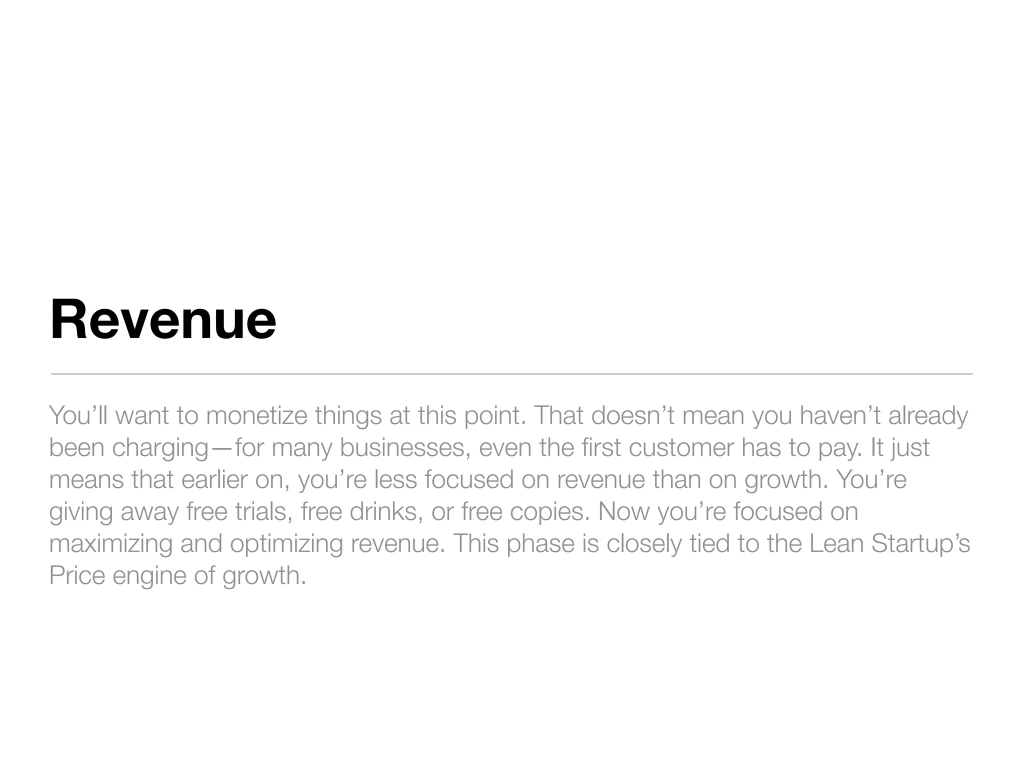 Revenue
You’ll want to monetize things at this point. That doesn’t mean you haven’t already
been charging—for many businesses, even the ﬁrst customer has to pay. It just
means that earlier on, you’re less focused on revenue than on growth. You’re
giving away free trials, free drinks, or free copies. Now you’re focused on
maximizing and optimizing revenue. This phase is closely tied to the Lean Startup’s
Price engine of growth.
 