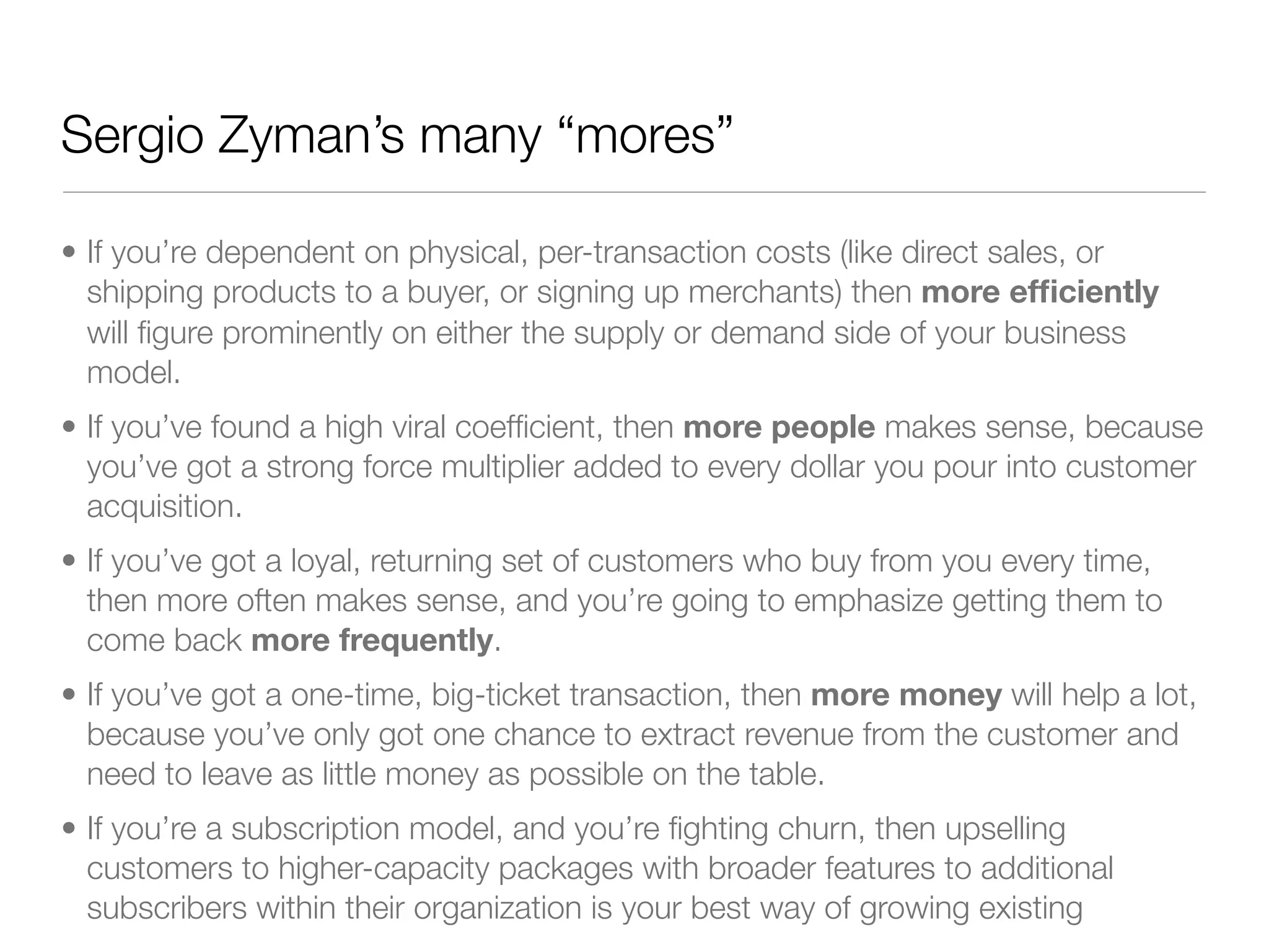Sergio Zyman’s many “mores”

• If you’re dependent on physical, per-transaction costs (like direct sales, or
  shipping products to a buyer, or signing up merchants) then more efﬁciently
  will ﬁgure prominently on either the supply or demand side of your business
  model.
• If you’ve found a high viral coefﬁcient, then more people makes sense, because
  you’ve got a strong force multiplier added to every dollar you pour into customer
  acquisition.
• If you’ve got a loyal, returning set of customers who buy from you every time,
  then more often makes sense, and you’re going to emphasize getting them to
  come back more frequently.
• If you’ve got a one-time, big-ticket transaction, then more money will help a lot,
  because you’ve only got one chance to extract revenue from the customer and
  need to leave as little money as possible on the table.
• If you’re a subscription model, and you’re ﬁghting churn, then upselling
  customers to higher-capacity packages with broader features to additional
  subscribers within their organization is your best way of growing existing
 
