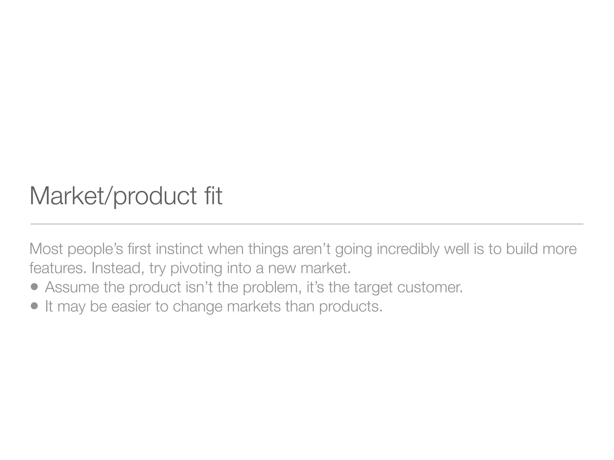 Market/product ﬁt
Most people’s ﬁrst instinct when things aren’t going incredibly well is to build more
features. Instead, try pivoting into a new market.
• Assume the product isn’t the problem, it’s the target customer.
• It may be easier to change markets than products.
 