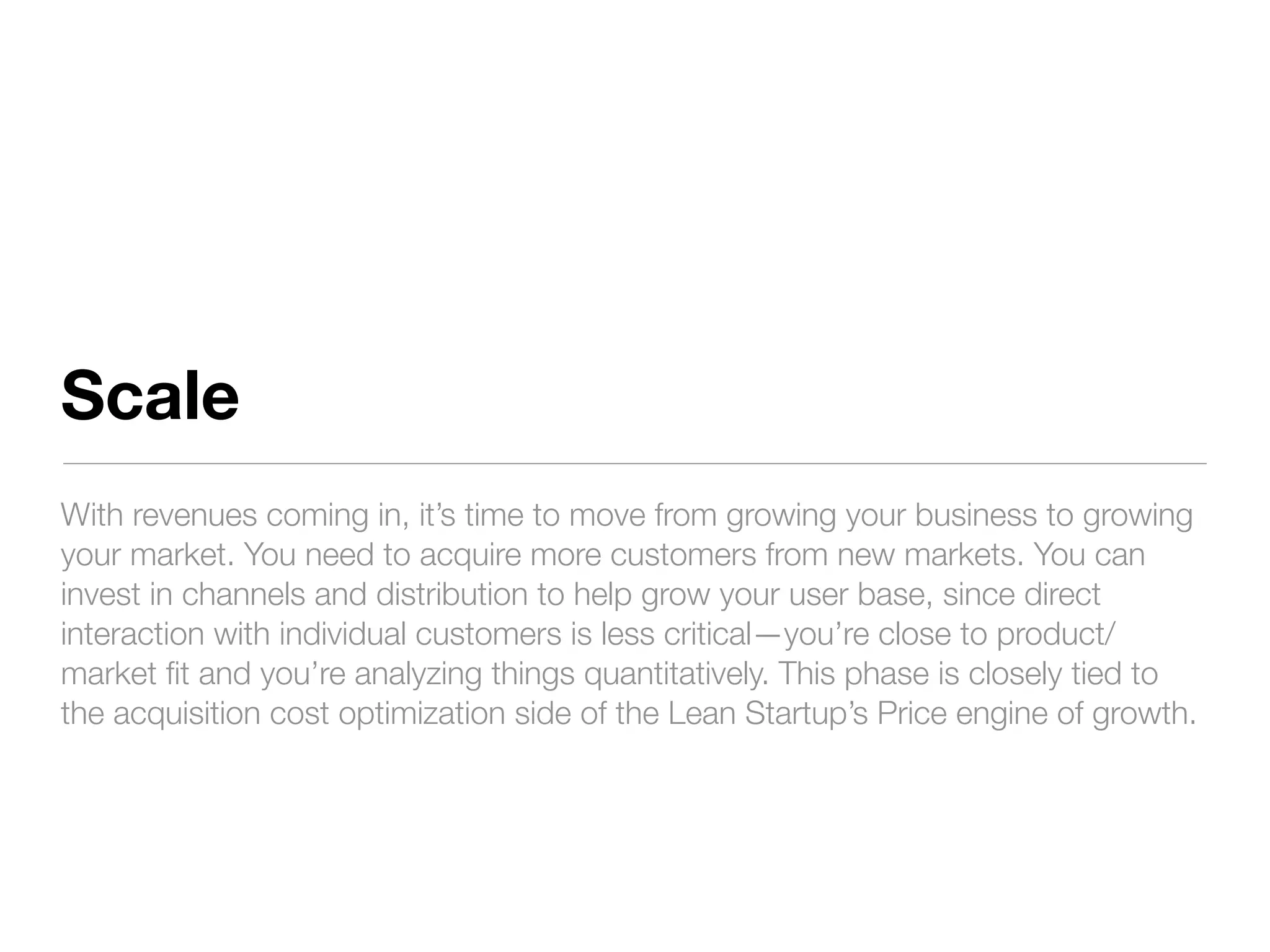 Scale
With revenues coming in, it’s time to move from growing your business to growing
your market. You need to acquire more customers from new markets. You can
invest in channels and distribution to help grow your user base, since direct
interaction with individual customers is less critical—you’re close to product/
market ﬁt and you’re analyzing things quantitatively. This phase is closely tied to
the acquisition cost optimization side of the Lean Startup’s Price engine of growth.
 
