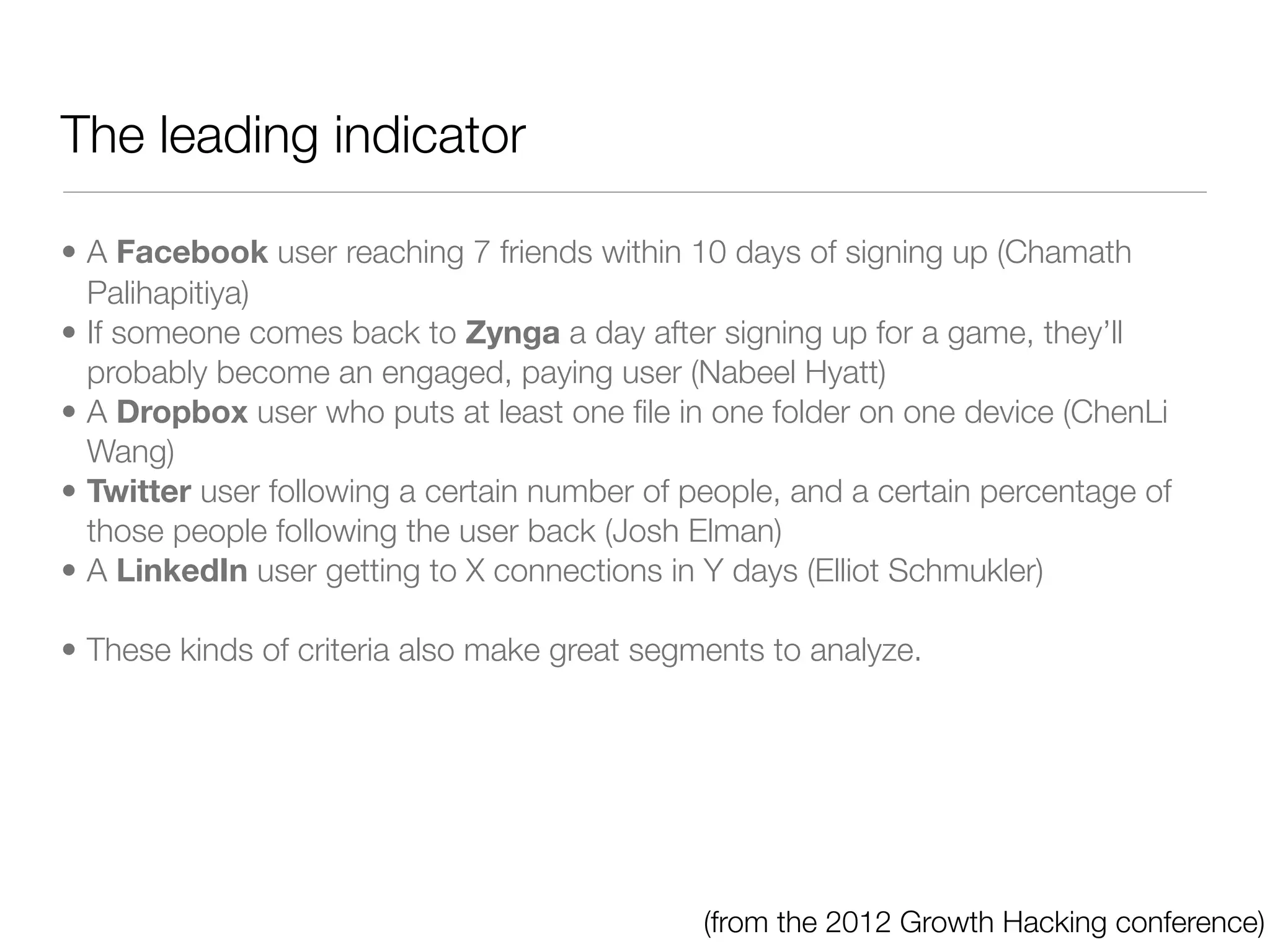 The leading indicator

• A Facebook user reaching 7 friends within 10 days of signing up (Chamath
  Palihapitiya)
• If someone comes back to Zynga a day after signing up for a game, they’ll
  probably become an engaged, paying user (Nabeel Hyatt)
• A Dropbox user who puts at least one ﬁle in one folder on one device (ChenLi
  Wang)
• Twitter user following a certain number of people, and a certain percentage of
  those people following the user back (Josh Elman)
• A LinkedIn user getting to X connections in Y days (Elliot Schmukler)

• These kinds of criteria also make great segments to analyze.




                                              (from the 2012 Growth Hacking conference)
 