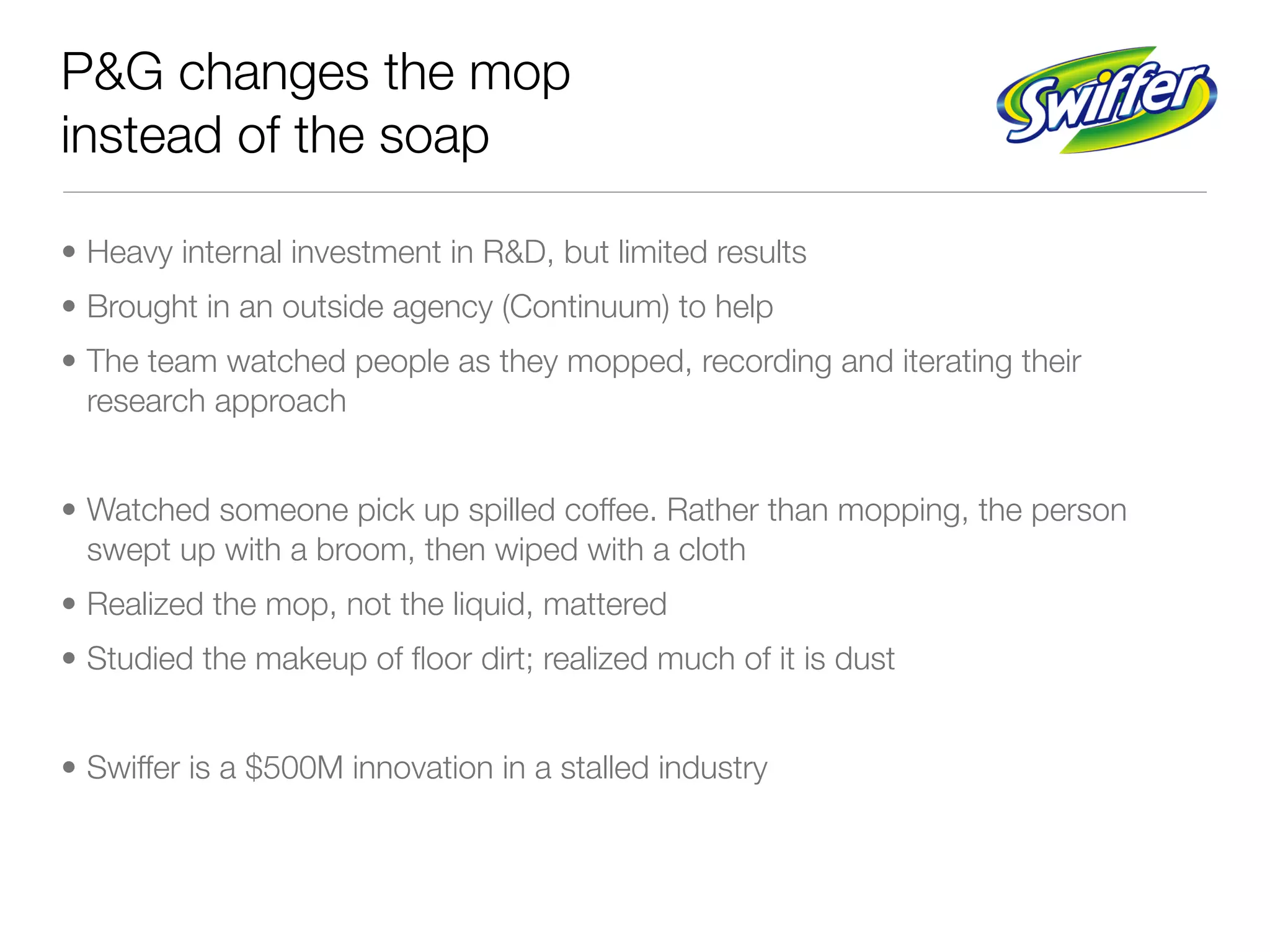 P&G changes the mop
instead of the soap

• Heavy internal investment in R&D, but limited results
• Brought in an outside agency (Continuum) to help
• The team watched people as they mopped, recording and iterating their
  research approach


• Watched someone pick up spilled coffee. Rather than mopping, the person
  swept up with a broom, then wiped with a cloth
• Realized the mop, not the liquid, mattered
• Studied the makeup of ﬂoor dirt; realized much of it is dust


• Swiffer is a $500M innovation in a stalled industry
 