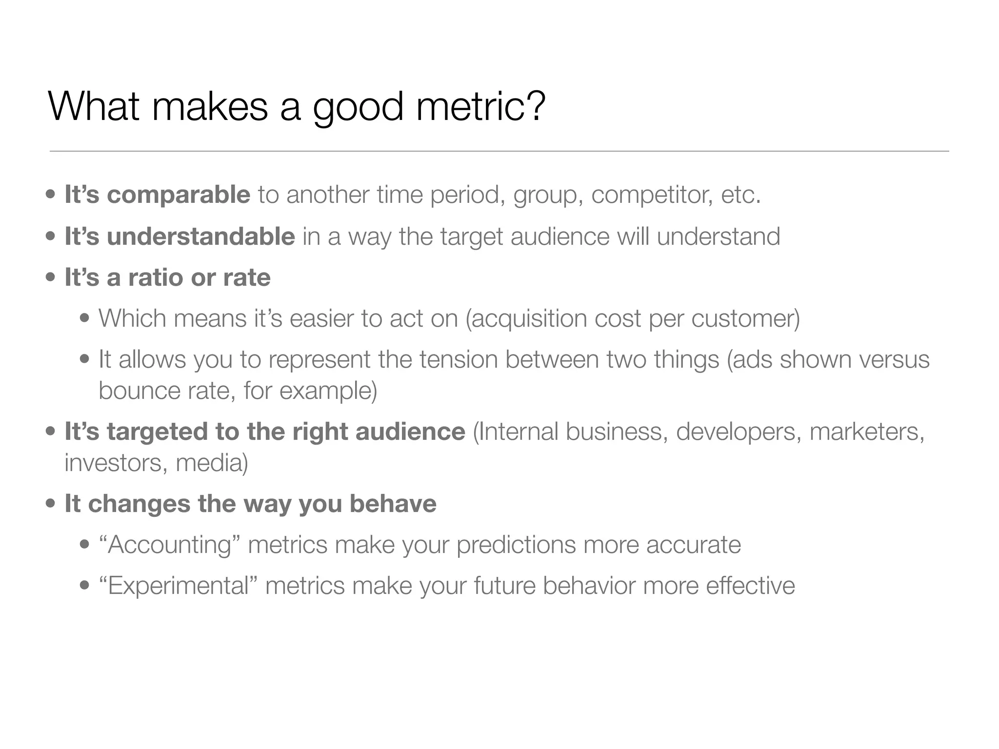 What makes a good metric?

• It’s comparable to another time period, group, competitor, etc.
• It’s understandable in a way the target audience will understand
• It’s a ratio or rate
   • Which means it’s easier to act on (acquisition cost per customer)
   • It allows you to represent the tension between two things (ads shown versus
     bounce rate, for example)
• It’s targeted to the right audience (Internal business, developers, marketers,
  investors, media)
• It changes the way you behave
   • “Accounting” metrics make your predictions more accurate
   • “Experimental” metrics make your future behavior more effective
 