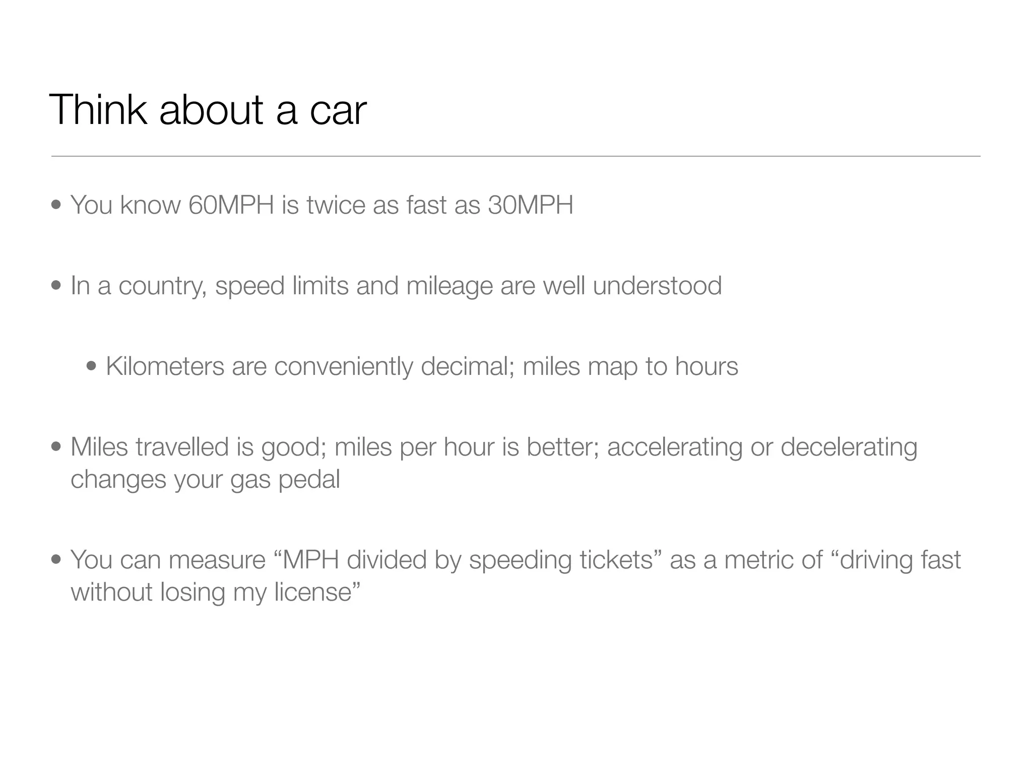 Think about a car

• You know 60MPH is twice as fast as 30MPH


• In a country, speed limits and mileage are well understood


   • Kilometers are conveniently decimal; miles map to hours


• Miles travelled is good; miles per hour is better; accelerating or decelerating
  changes your gas pedal


• You can measure “MPH divided by speeding tickets” as a metric of “driving fast
  without losing my license”
 