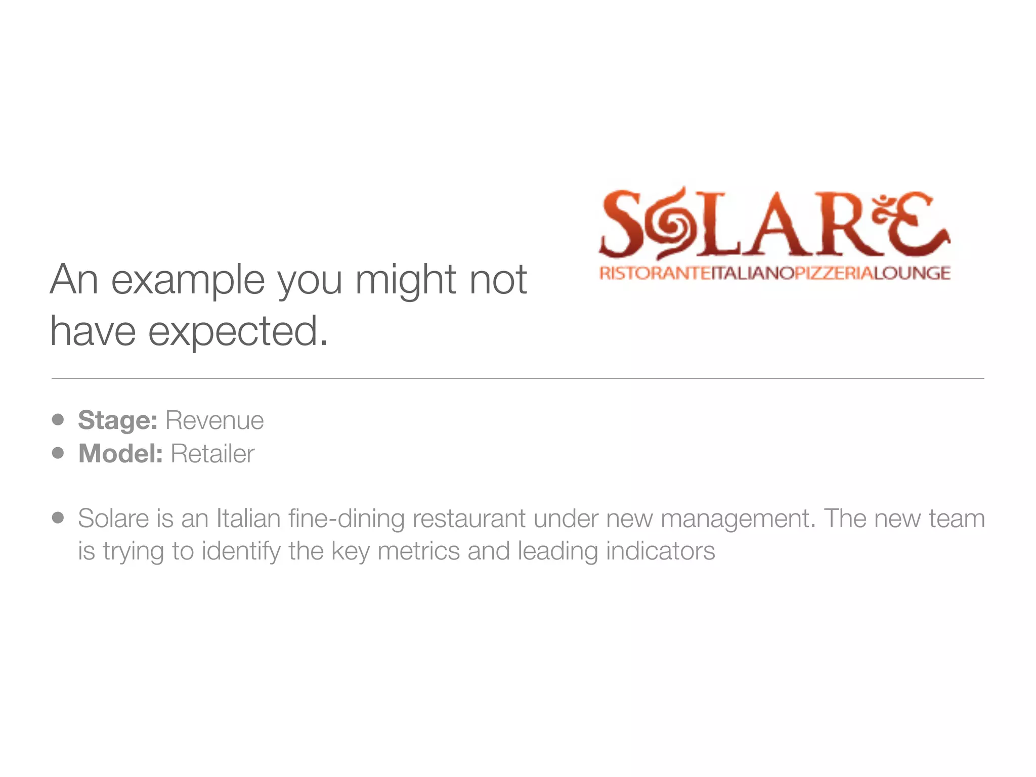 An example you might not
have expected.

• Stage: Revenue
• Model: Retailer
• Solare is an Italian ﬁne-dining restaurant under new management. The new team
  is trying to identify the key metrics and leading indicators
 