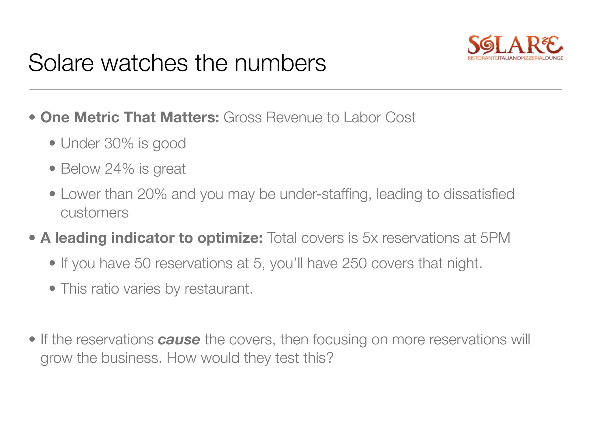 Solare watches the numbers

• One Metric That Matters: Gross Revenue to Labor Cost
   • Under 30% is good
   • Below 24% is great
   • Lower than 20% and you may be under-stafﬁng, leading to dissatisﬁed
     customers
• A leading indicator to optimize: Total covers is 5x reservations at 5PM
   • If you have 50 reservations at 5, you’ll have 250 covers that night.
   • This ratio varies by restaurant.


• If the reservations cause the covers, then focusing on more reservations will
  grow the business. How would they test this?
 