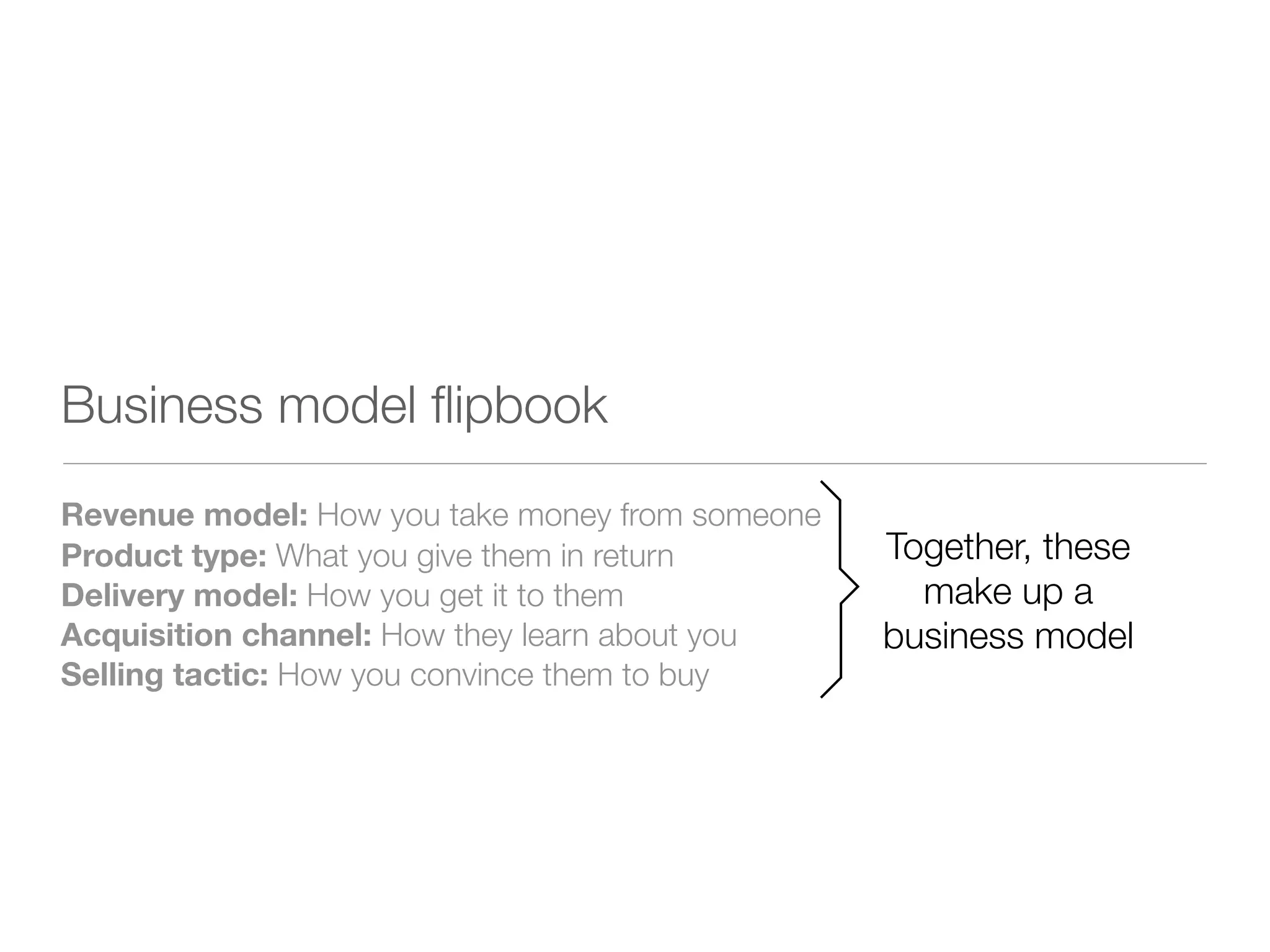 Business model ﬂipbook
Revenue model: How you take money from someone
Product type: What you give them in return       Together, these
Delivery model: How you get it to them             make up a
Acquisition channel: How they learn about you    business model
Selling tactic: How you convince them to buy
 