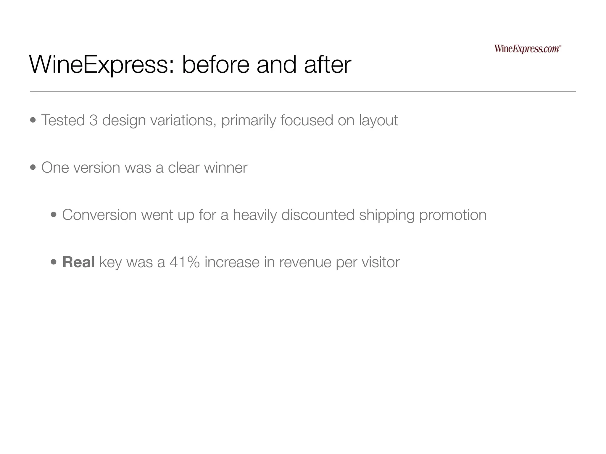 WineExpress: before and after

• Tested 3 design variations, primarily focused on layout


• One version was a clear winner


   • Conversion went up for a heavily discounted shipping promotion


   • Real key was a 41% increase in revenue per visitor
 