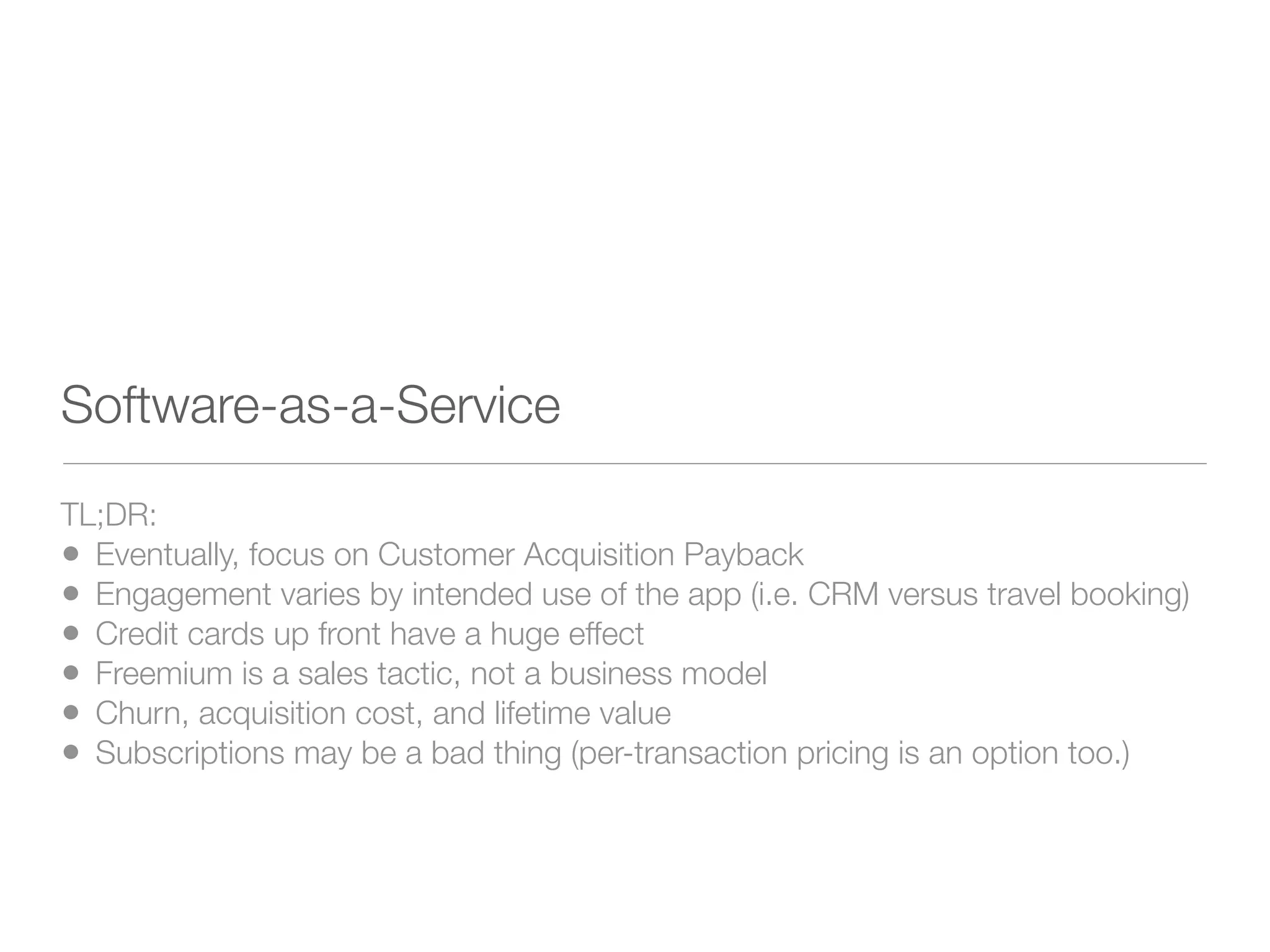 Software-as-a-Service
TL;DR:
• Eventually, focus on Customer Acquisition Payback
• Engagement varies by intended use of the app (i.e. CRM versus travel booking)
• Credit cards up front have a huge effect
• Freemium is a sales tactic, not a business model
• Churn, acquisition cost, and lifetime value
• Subscriptions may be a bad thing (per-transaction pricing is an option too.)
 