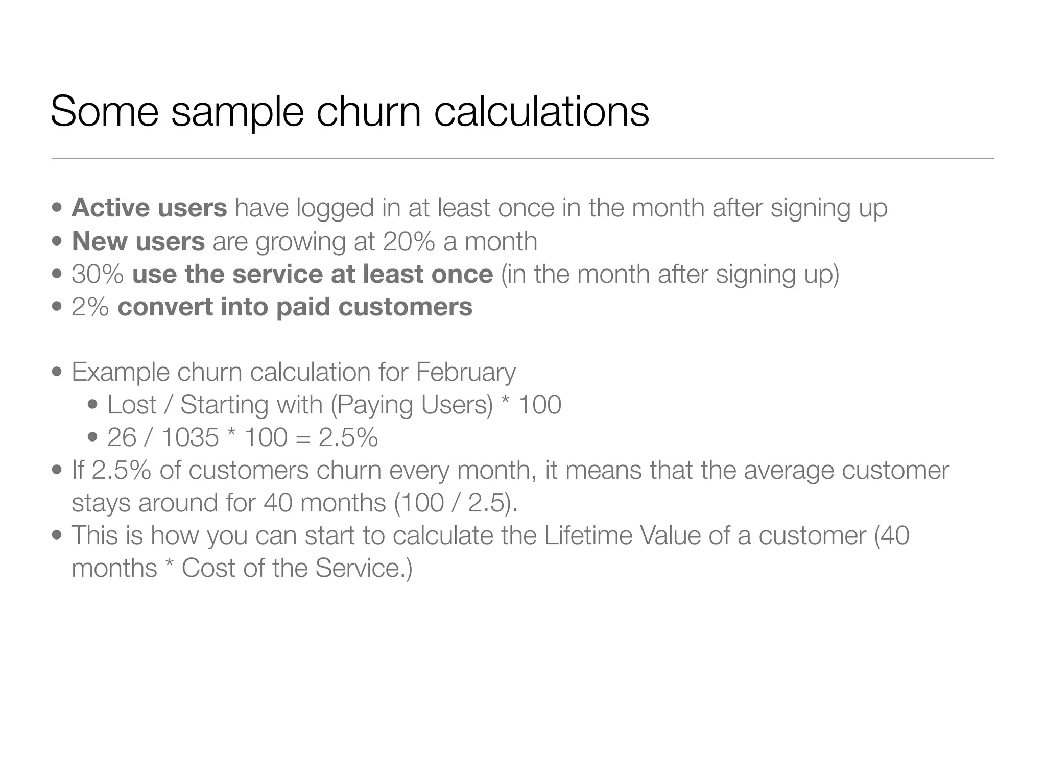 Some sample churn calculations

•   Active users have logged in at least once in the month after signing up
•   New users are growing at 20% a month
•   30% use the service at least once (in the month after signing up)
•   2% convert into paid customers

• Example churn calculation for February
    • Lost / Starting with (Paying Users) * 100
    • 26 / 1035 * 100 = 2.5%
• If 2.5% of customers churn every month, it means that the average customer
  stays around for 40 months (100 / 2.5).
• This is how you can start to calculate the Lifetime Value of a customer (40
  months * Cost of the Service.)
 