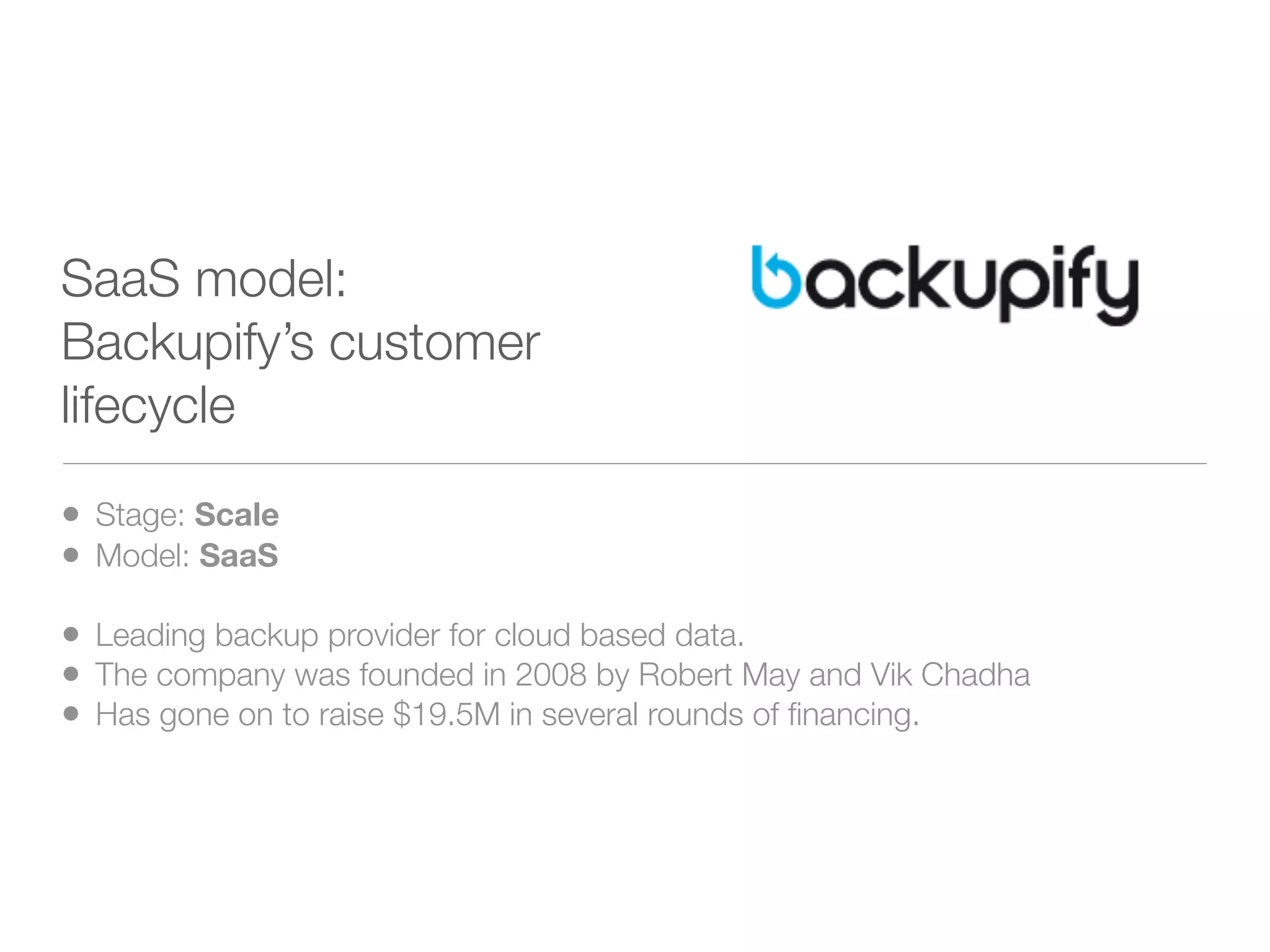 SaaS model:
Backupify’s customer
lifecycle

• Stage: Scale
• Model: SaaS
• Leading backup provider for cloud based data.
• The company was founded in 2008 by Robert May and Vik Chadha
• Has gone on to raise $19.5M in several rounds of ﬁnancing.
 