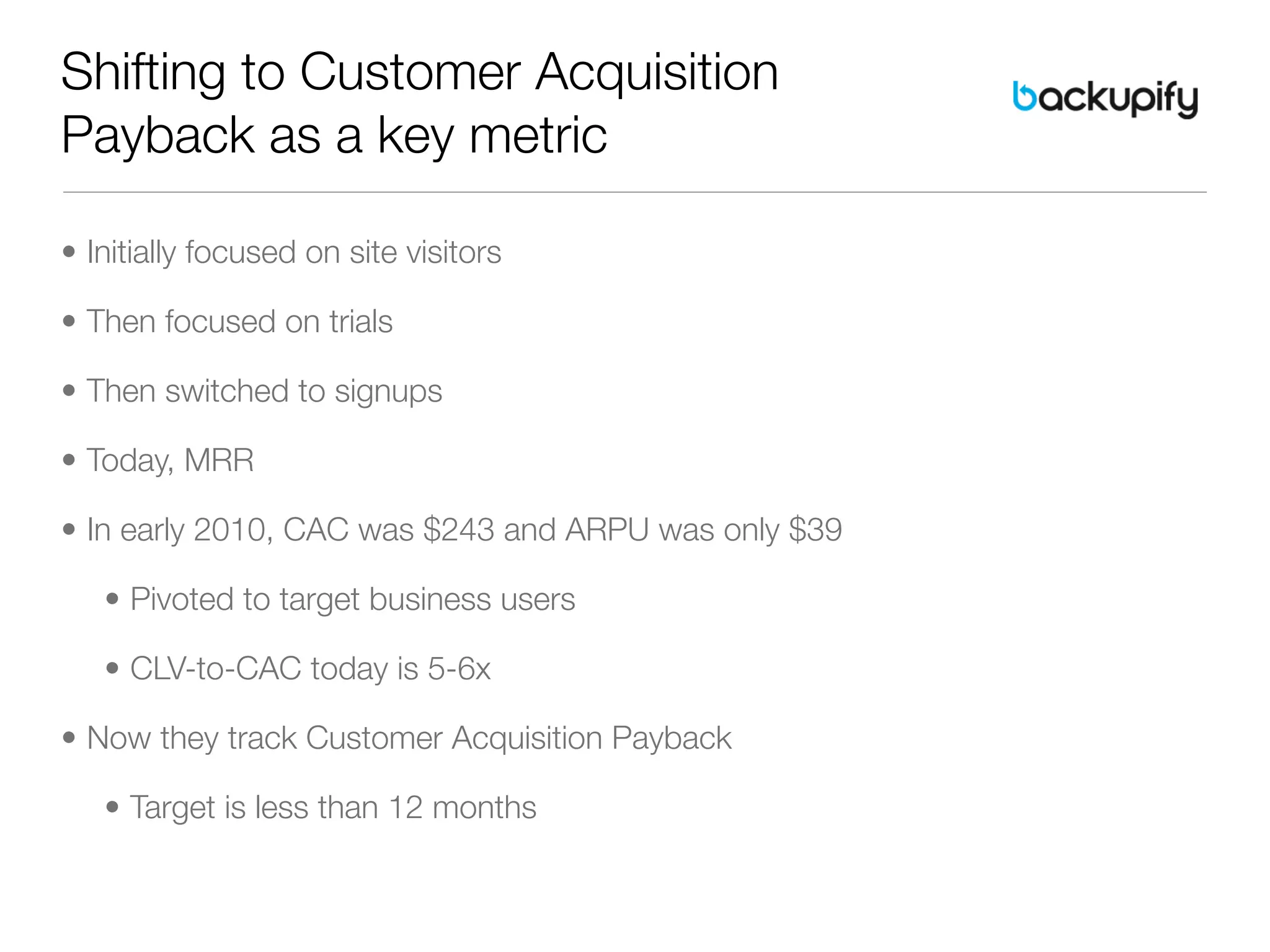 Shifting to Customer Acquisition
Payback as a key metric

• Initially focused on site visitors

• Then focused on trials

• Then switched to signups

• Today, MRR

• In early 2010, CAC was $243 and ARPU was only $39

   • Pivoted to target business users

   • CLV-to-CAC today is 5-6x

• Now they track Customer Acquisition Payback

   • Target is less than 12 months
 