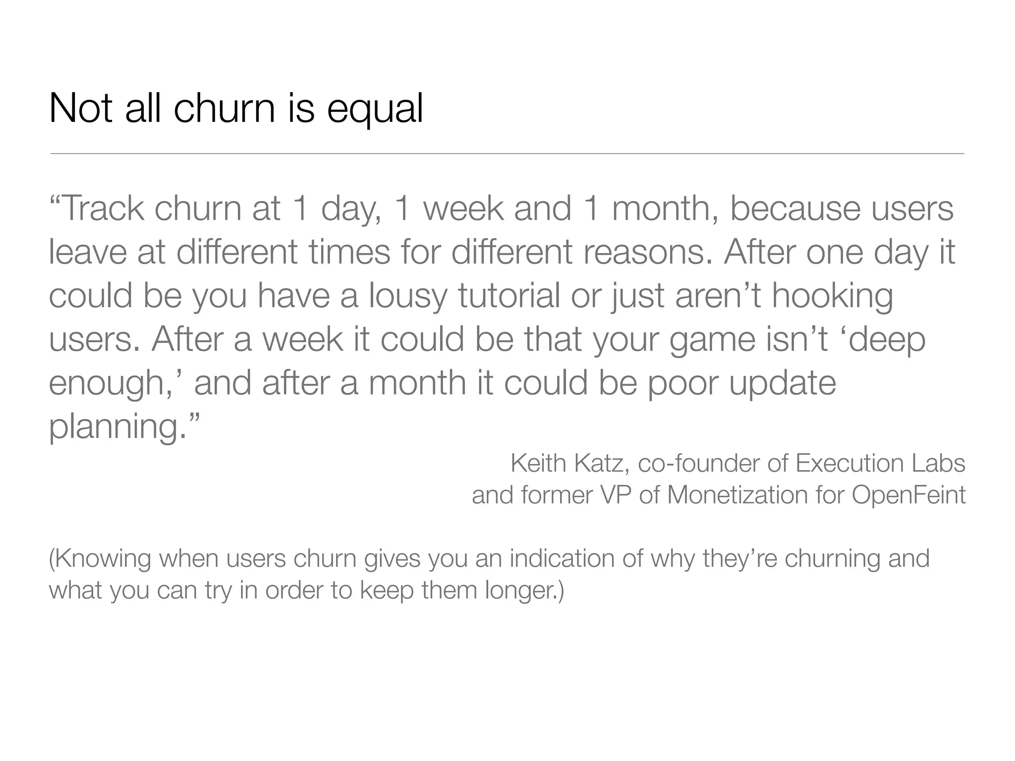 Not all churn is equal

“Track churn at 1 day, 1 week and 1 month, because users
leave at different times for different reasons. After one day it
could be you have a lousy tutorial or just aren’t hooking
users. After a week it could be that your game isn’t ‘deep
enough,’ and after a month it could be poor update
planning.”
                                       Keith Katz, co-founder of Execution Labs
                                    and former VP of Monetization for OpenFeint

(Knowing when users churn gives you an indication of why they’re churning and
what you can try in order to keep them longer.)
 