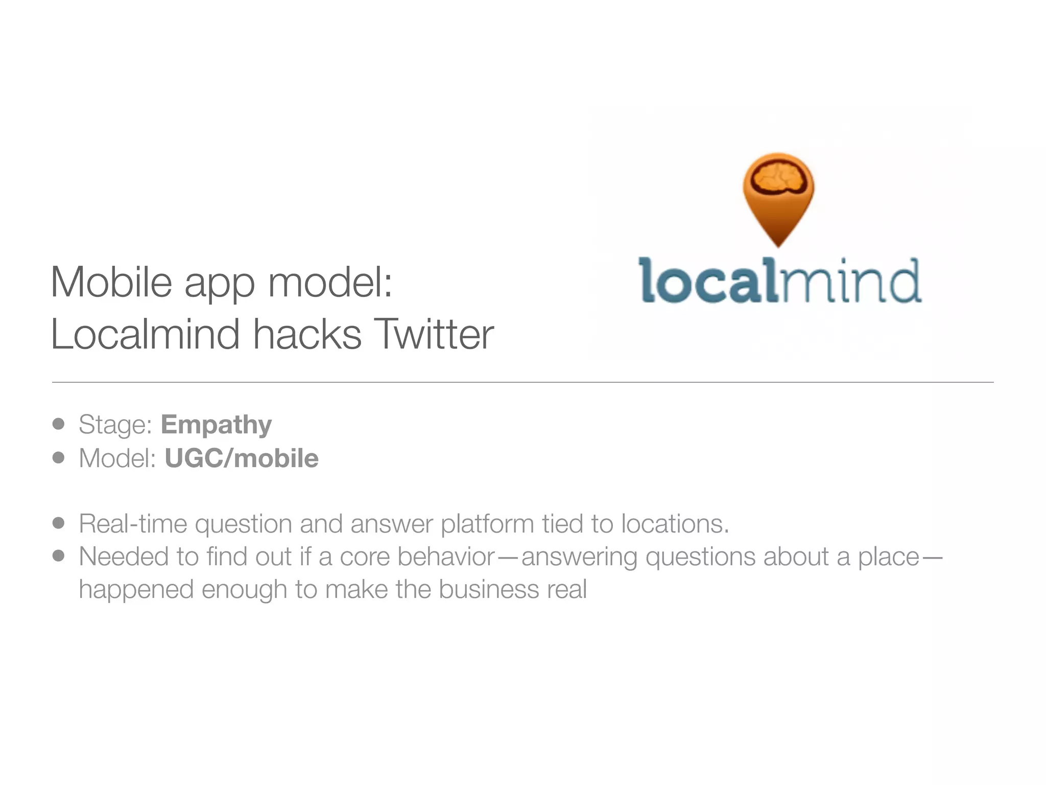 Mobile app model:
Localmind hacks Twitter

• Stage: Empathy
• Model: UGC/mobile
• Real-time question and answer platform tied to locations.
• Needed to ﬁnd out if a core behavior—answering questions about a place—
  happened enough to make the business real
 