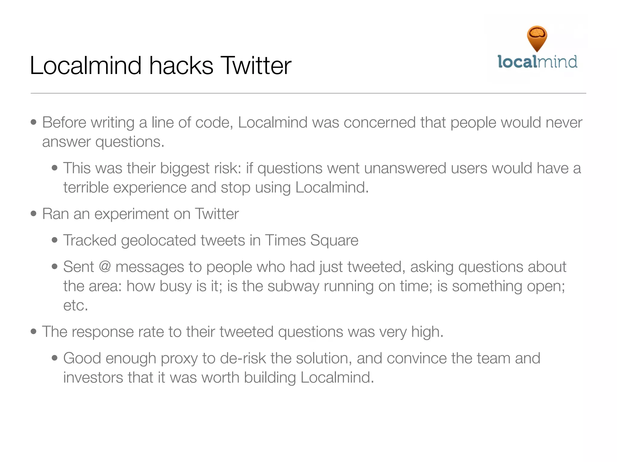 Localmind hacks Twitter

• Before writing a line of code, Localmind was concerned that people would never
  answer questions.
   • This was their biggest risk: if questions went unanswered users would have a
     terrible experience and stop using Localmind.
• Ran an experiment on Twitter
   • Tracked geolocated tweets in Times Square
   • Sent @ messages to people who had just tweeted, asking questions about
     the area: how busy is it; is the subway running on time; is something open;
     etc.
• The response rate to their tweeted questions was very high.
   • Good enough proxy to de-risk the solution, and convince the team and
     investors that it was worth building Localmind.
 