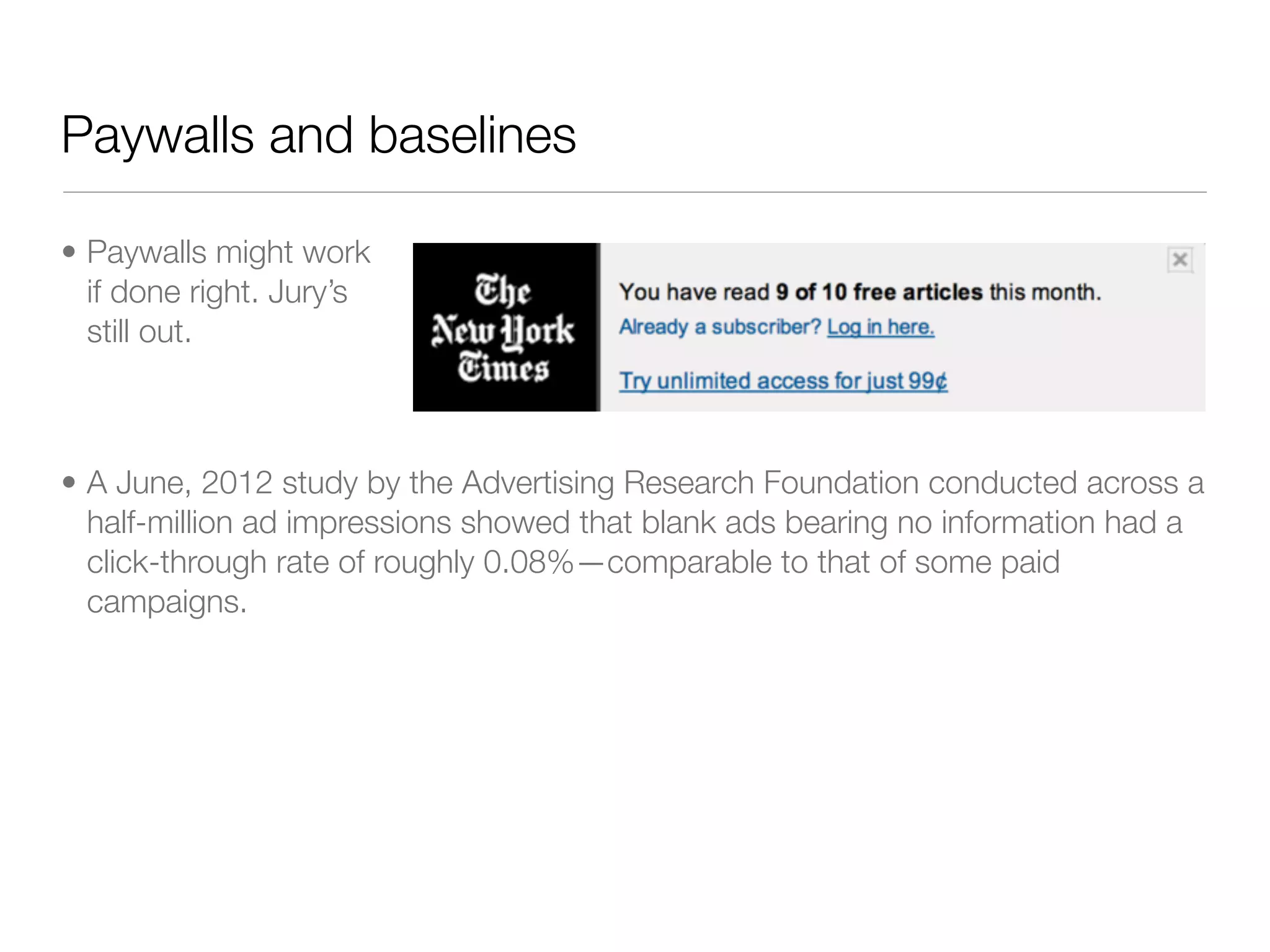 Paywalls and baselines

• Paywalls might work
  if done right. Jury’s
  still out.



• A June, 2012 study by the Advertising Research Foundation conducted across a
  half-million ad impressions showed that blank ads bearing no information had a
  click-through rate of roughly 0.08%—comparable to that of some paid
  campaigns.
 
