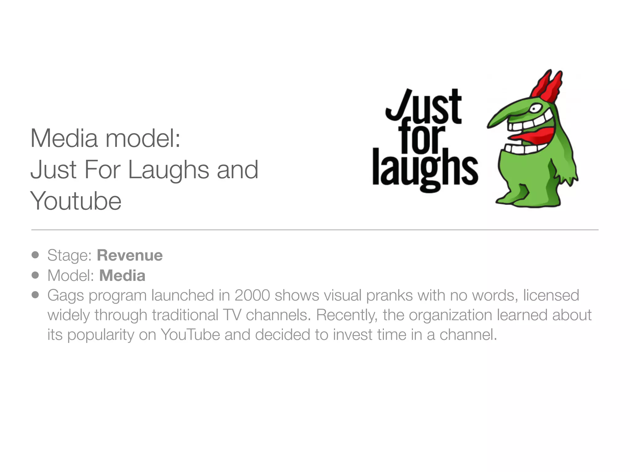 Media model:
Just For Laughs and
Youtube

• Stage: Revenue
• Model: Media
• Gags program launched in 2000 shows visual pranks with no words, licensed
  widely through traditional TV channels. Recently, the organization learned about
  its popularity on YouTube and decided to invest time in a channel.
 