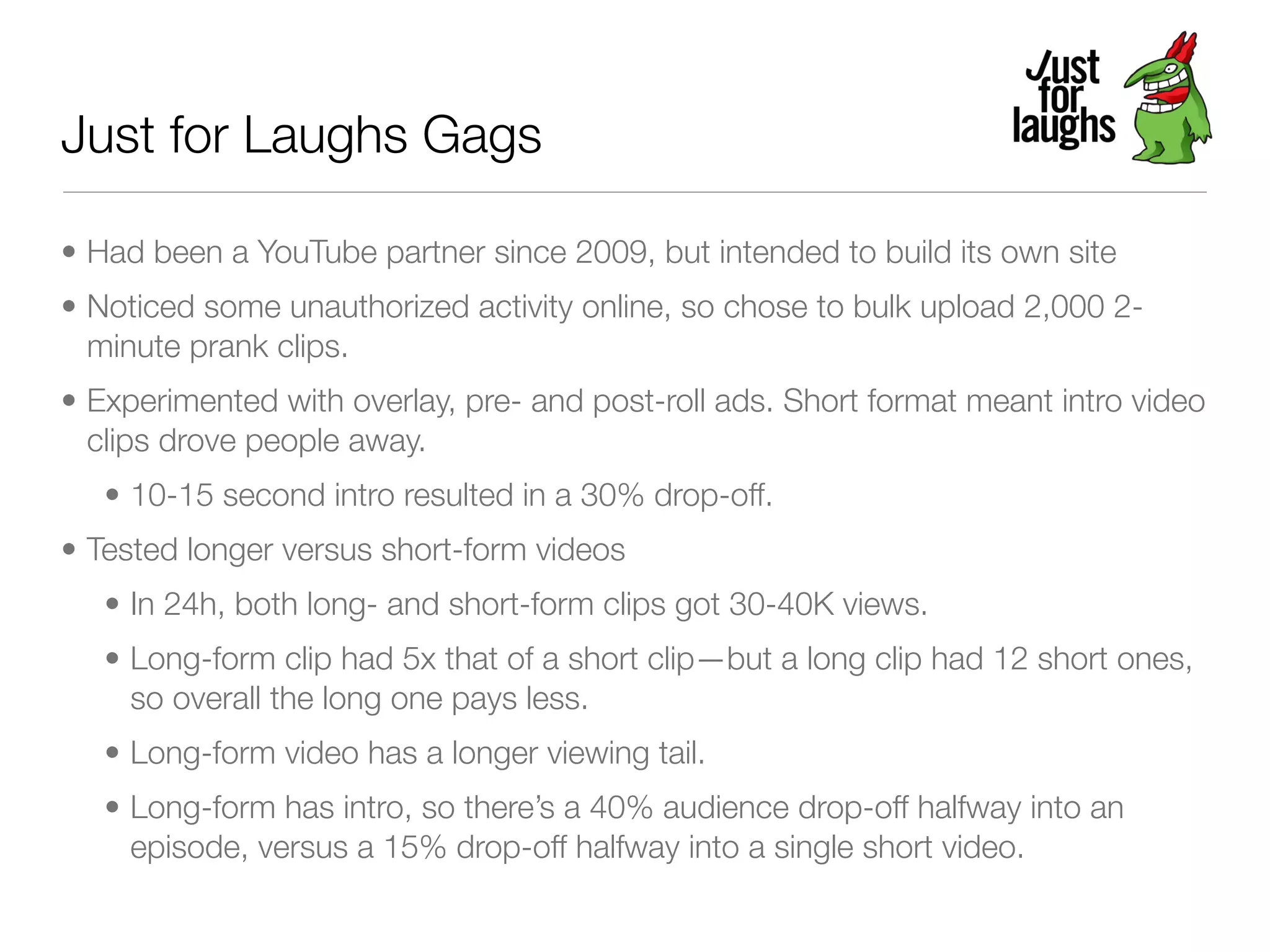 Just for Laughs Gags

• Had been a YouTube partner since 2009, but intended to build its own site
• Noticed some unauthorized activity online, so chose to bulk upload 2,000 2-
  minute prank clips.
• Experimented with overlay, pre- and post-roll ads. Short format meant intro video
  clips drove people away.
   • 10-15 second intro resulted in a 30% drop-off.
• Tested longer versus short-form videos
   • In 24h, both long- and short-form clips got 30-40K views.
   • Long-form clip had 5x that of a short clip—but a long clip had 12 short ones,
     so overall the long one pays less.
   • Long-form video has a longer viewing tail.
   • Long-form has intro, so there’s a 40% audience drop-off halfway into an
     episode, versus a 15% drop-off halfway into a single short video.
 