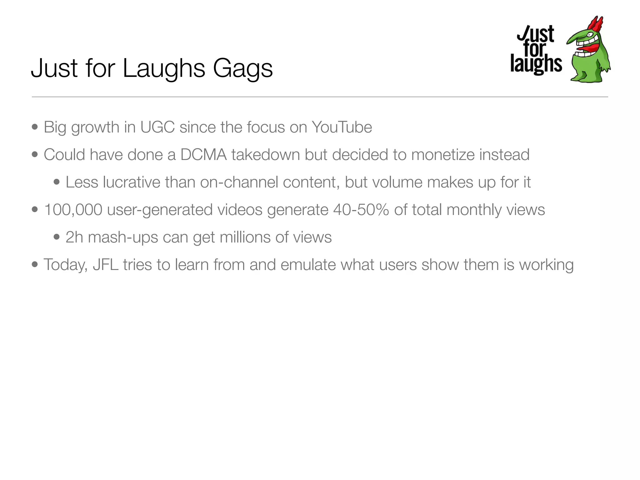 Just for Laughs Gags

• Big growth in UGC since the focus on YouTube
• Could have done a DCMA takedown but decided to monetize instead
   • Less lucrative than on-channel content, but volume makes up for it
• 100,000 user-generated videos generate 40-50% of total monthly views
   • 2h mash-ups can get millions of views
• Today, JFL tries to learn from and emulate what users show them is working
 