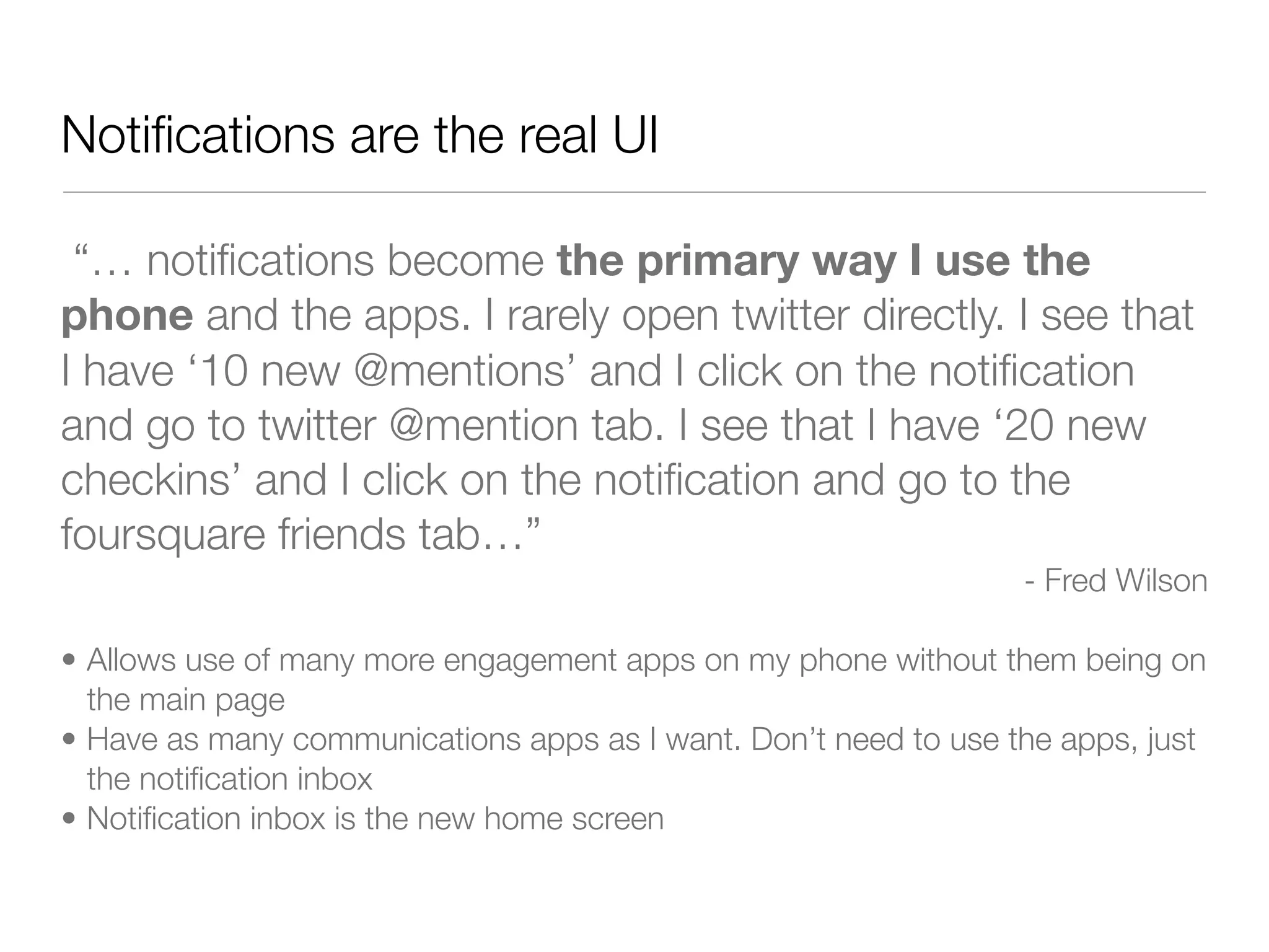 Notiﬁcations are the real UI

 “… notiﬁcations become the primary way I use the
phone and the apps. I rarely open twitter directly. I see that
I have ‘10 new @mentions’ and I click on the notiﬁcation
and go to twitter @mention tab. I see that I have ‘20 new
checkins’ and I click on the notiﬁcation and go to the
foursquare friends tab…”
                                                                 - Fred Wilson

• Allows use of many more engagement apps on my phone without them being on
  the main page
• Have as many communications apps as I want. Don’t need to use the apps, just
  the notiﬁcation inbox
• Notiﬁcation inbox is the new home screen
 