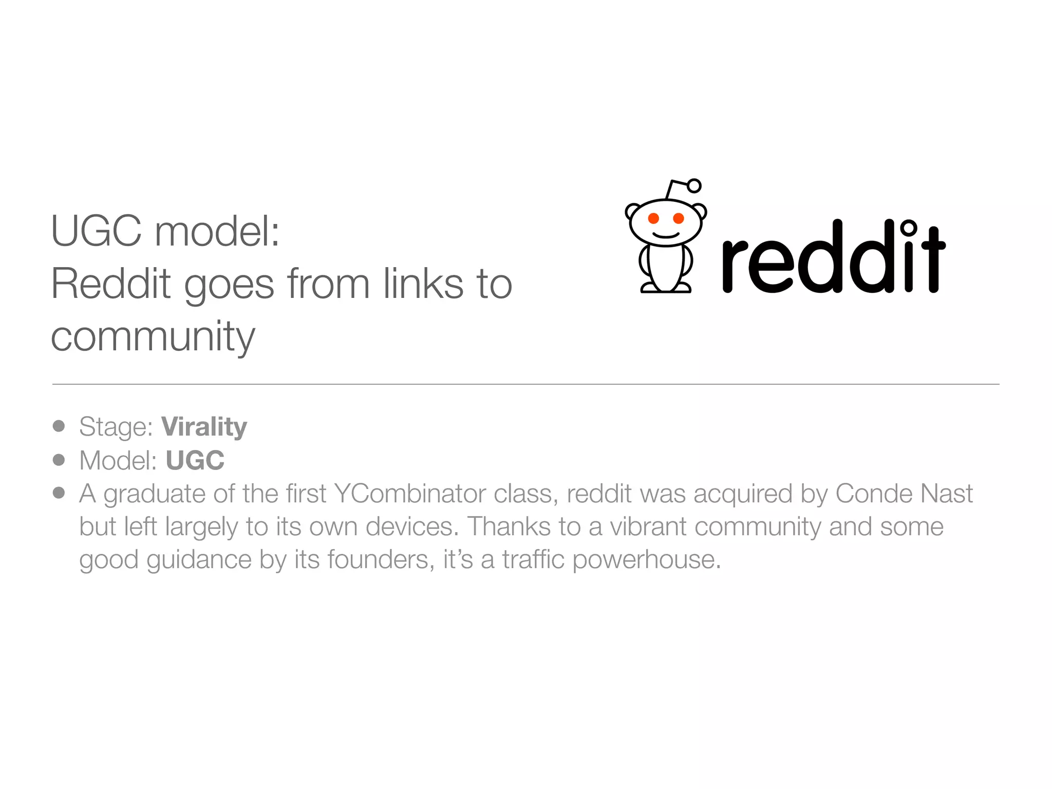 UGC model:
Reddit goes from links to
community

• Stage: Virality
• Model: UGC
• A graduate of the ﬁrst YCombinator class, reddit was acquired by Conde Nast
  but left largely to its own devices. Thanks to a vibrant community and some
  good guidance by its founders, it’s a trafﬁc powerhouse.
 
