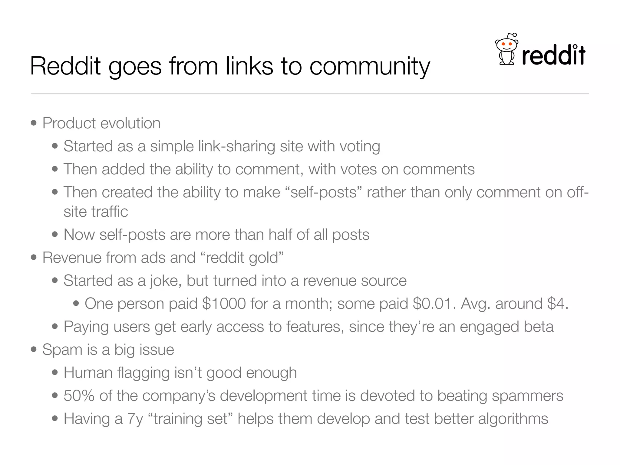 Reddit goes from links to community

• Product evolution
   • Started as a simple link-sharing site with voting
   • Then added the ability to comment, with votes on comments
   • Then created the ability to make “self-posts” rather than only comment on off-
     site trafﬁc
   • Now self-posts are more than half of all posts
• Revenue from ads and “reddit gold”
   • Started as a joke, but turned into a revenue source
      • One person paid $1000 for a month; some paid $0.01. Avg. around $4.
   • Paying users get early access to features, since they’re an engaged beta
• Spam is a big issue
   • Human ﬂagging isn’t good enough
   • 50% of the company’s development time is devoted to beating spammers
   • Having a 7y “training set” helps them develop and test better algorithms
 