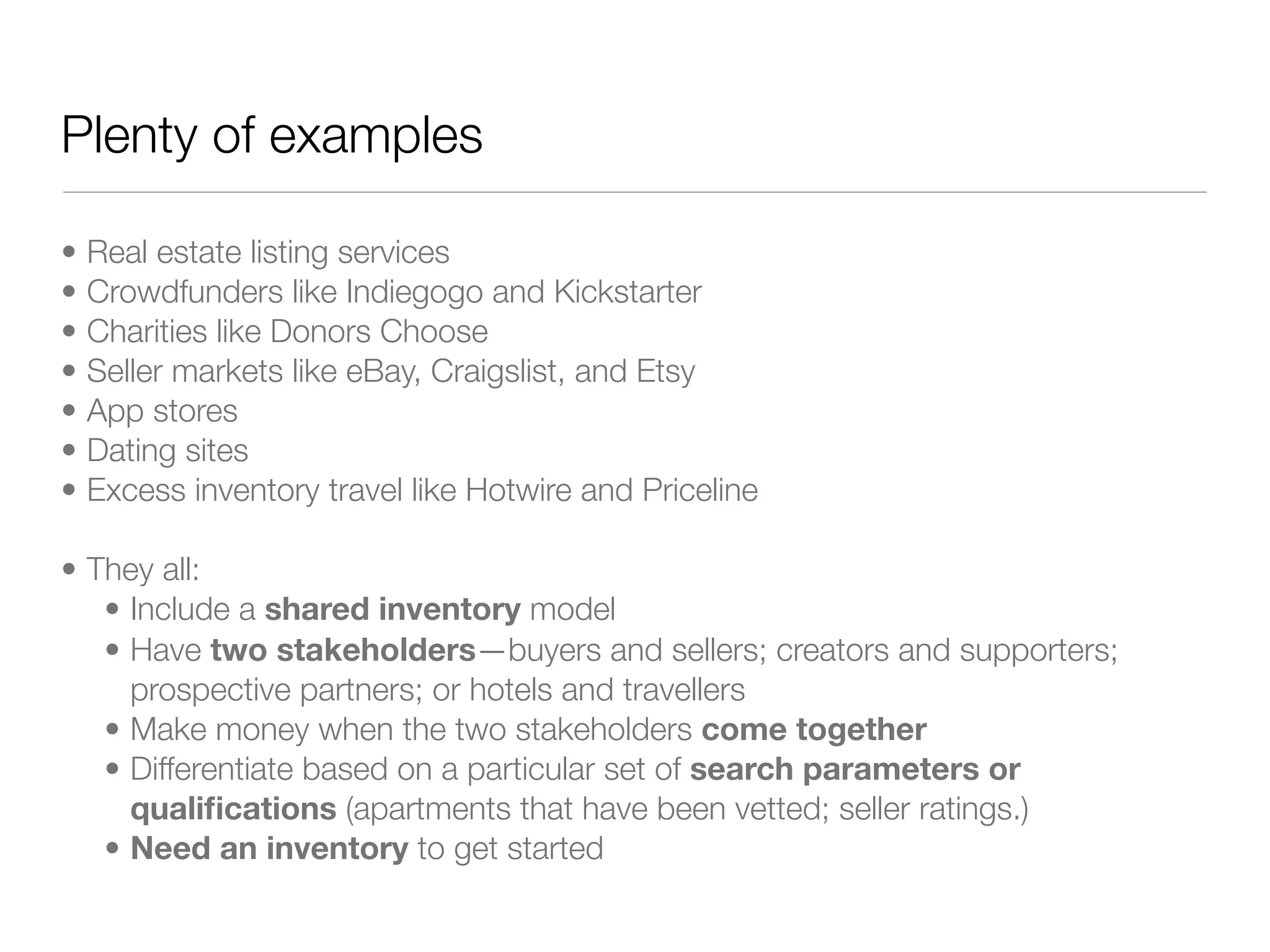 Plenty of examples

•   Real estate listing services
•   Crowdfunders like Indiegogo and Kickstarter
•   Charities like Donors Choose
•   Seller markets like eBay, Craigslist, and Etsy
•   App stores
•   Dating sites
•   Excess inventory travel like Hotwire and Priceline

• They all:
   • Include a shared inventory model
   • Have two stakeholders—buyers and sellers; creators and supporters;
     prospective partners; or hotels and travellers
   • Make money when the two stakeholders come together
   • Differentiate based on a particular set of search parameters or
     qualiﬁcations (apartments that have been vetted; seller ratings.)
   • Need an inventory to get started
 
