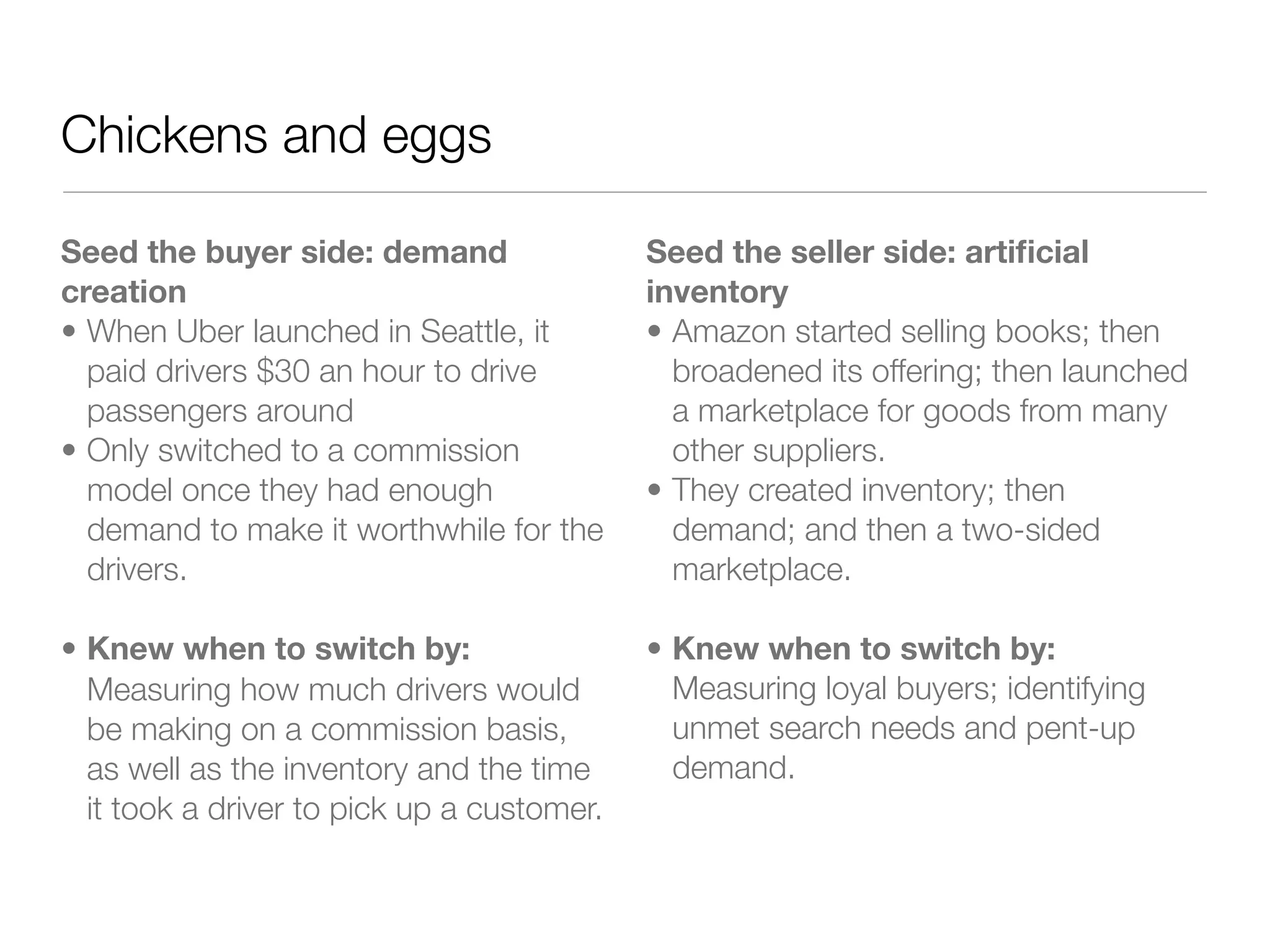 Chickens and eggs

Seed the buyer side: demand                 Seed the seller side: artiﬁcial
creation                                    inventory
• When Uber launched in Seattle, it         • Amazon started selling books; then
  paid drivers $30 an hour to drive           broadened its offering; then launched
  passengers around                           a marketplace for goods from many
• Only switched to a commission               other suppliers.
  model once they had enough                • They created inventory; then
  demand to make it worthwhile for the        demand; and then a two-sided
  drivers.                                    marketplace.

• Knew when to switch by:                   • Knew when to switch by:
  Measuring how much drivers would            Measuring loyal buyers; identifying
  be making on a commission basis,            unmet search needs and pent-up
  as well as the inventory and the time       demand.
  it took a driver to pick up a customer.
 