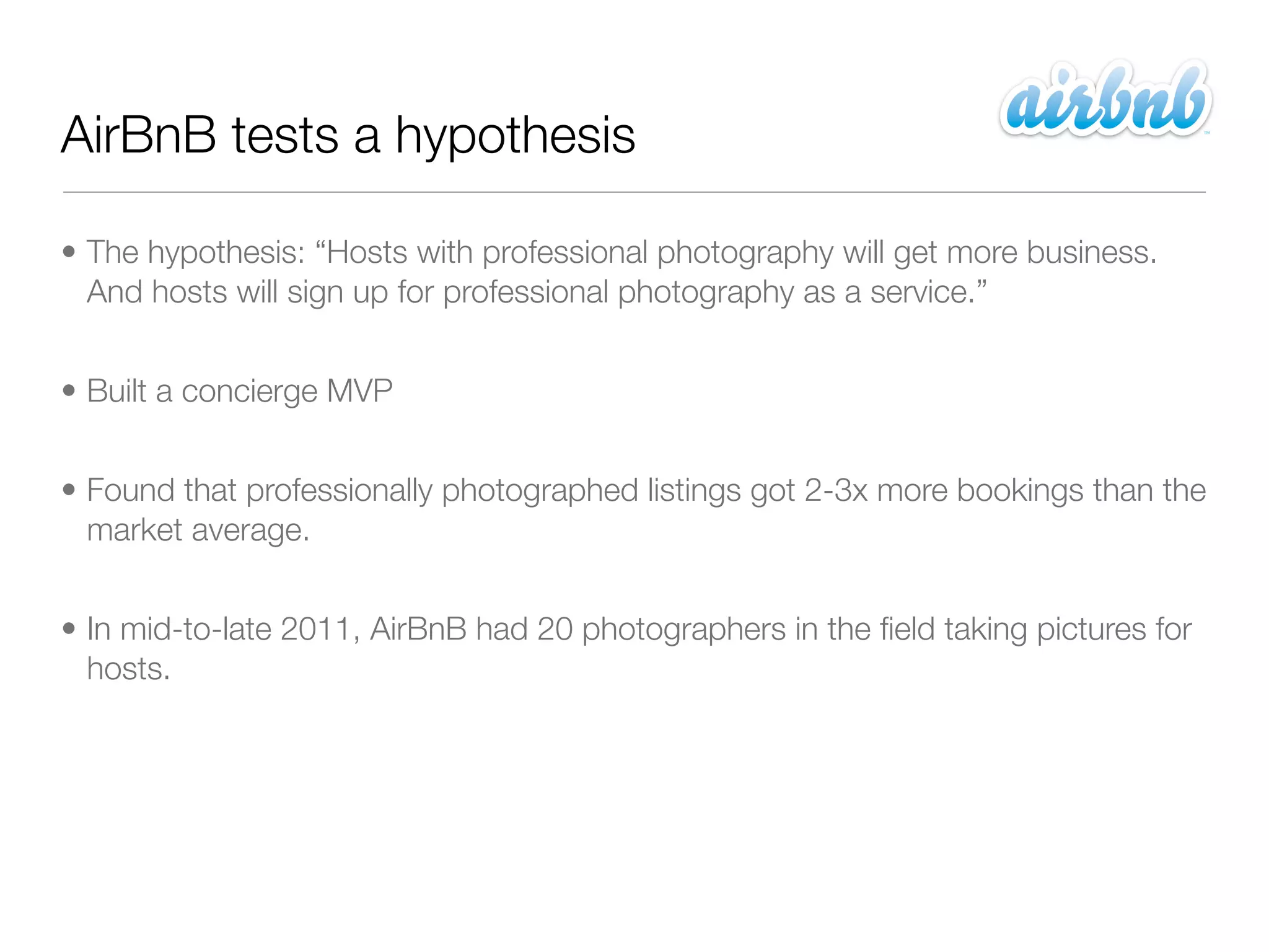 AirBnB tests a hypothesis

• The hypothesis: “Hosts with professional photography will get more business.
  And hosts will sign up for professional photography as a service.”


• Built a concierge MVP


• Found that professionally photographed listings got 2-3x more bookings than the
  market average.


• In mid-to-late 2011, AirBnB had 20 photographers in the ﬁeld taking pictures for
  hosts.
 