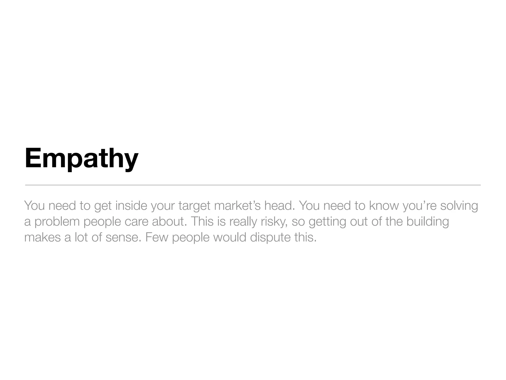 Empathy
You need to get inside your target market’s head. You need to know you’re solving
a problem people care about. This is really risky, so getting out of the building
makes a lot of sense. Few people would dispute this.
 