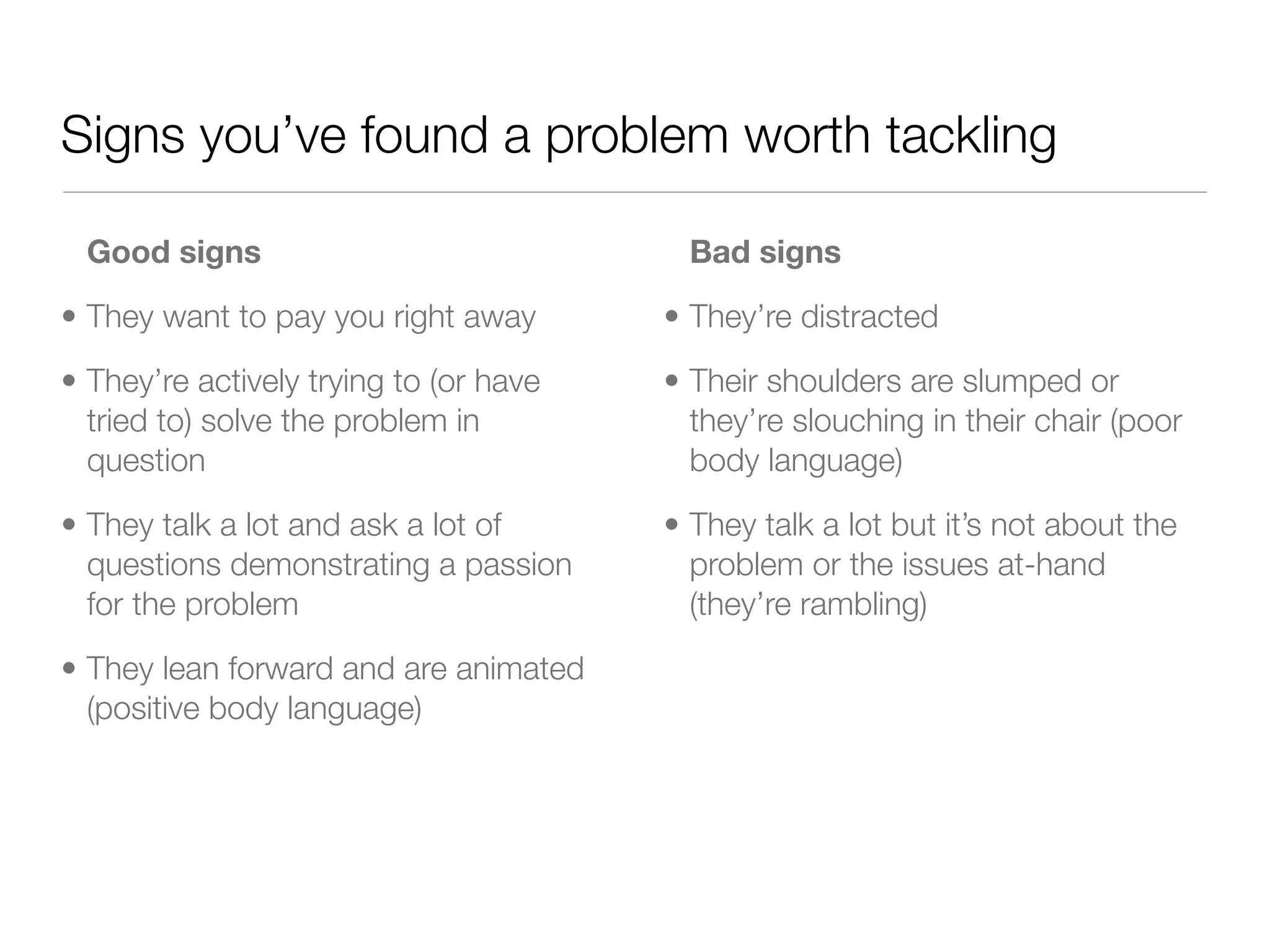 Signs you’ve found a problem worth tackling

  Good signs                              Bad signs

• They want to pay you right away       • They’re distracted

• They’re actively trying to (or have   • Their shoulders are slumped or
  tried to) solve the problem in          they’re slouching in their chair (poor
  question                                body language)

• They talk a lot and ask a lot of      • They talk a lot but it’s not about the
  questions demonstrating a passion       problem or the issues at-hand
  for the problem                         (they’re rambling)

• They lean forward and are animated
  (positive body language)
 