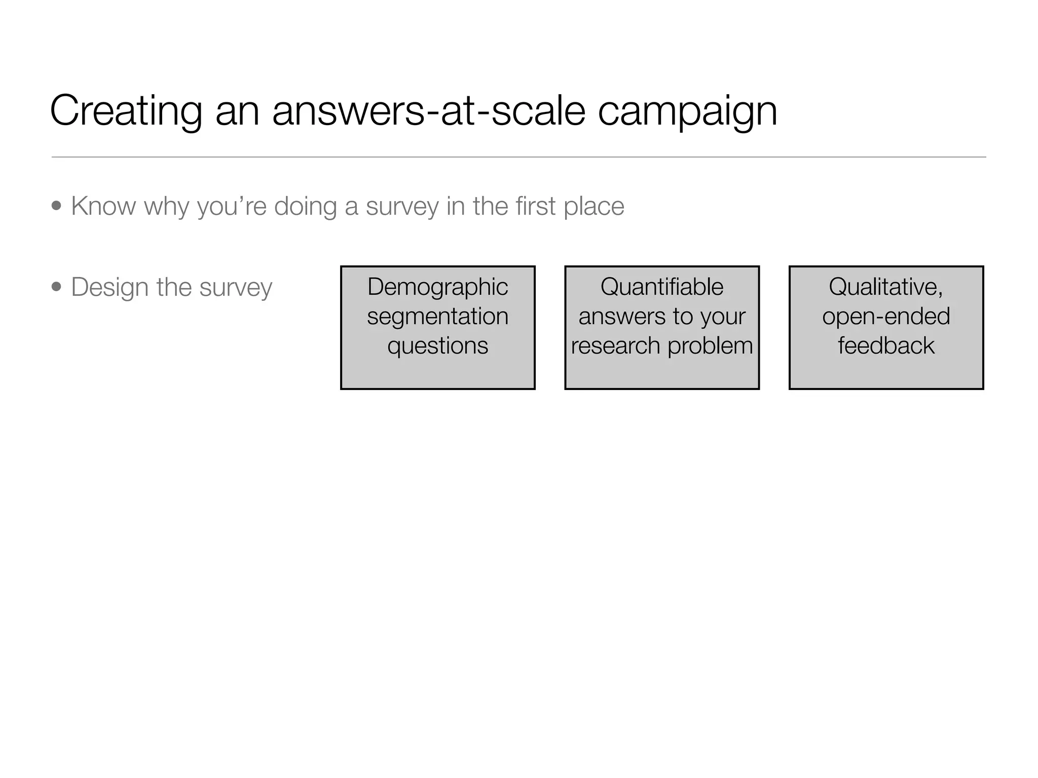Creating an answers-at-scale campaign

• Know why you’re doing a survey in the ﬁrst place


• Design the survey        Demographic          Quantiﬁable     Qualitative,
                           segmentation       answers to your   open-ended
                             questions       research problem    feedback
 