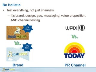 Be Holistic
• Test everything, not just channels
   – It’s brand, design, geo, messaging, value proposition,
     AND channel testing

                5%
               Conv.




               10%
               Conv.




      Brand                                PR Channel
 