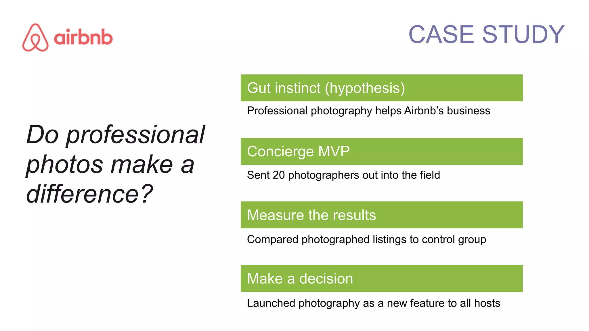Gut instinct (hypothesis)
Professional photography helps Airbnb’s business
Concierge MVP
Sent 20 photographers out into the field
Measure the results
Compared photographed listings to control group
Make a decision
Launched photography as a new feature to all hosts
CASE STUDY
Do professional
photos make a
difference?
 