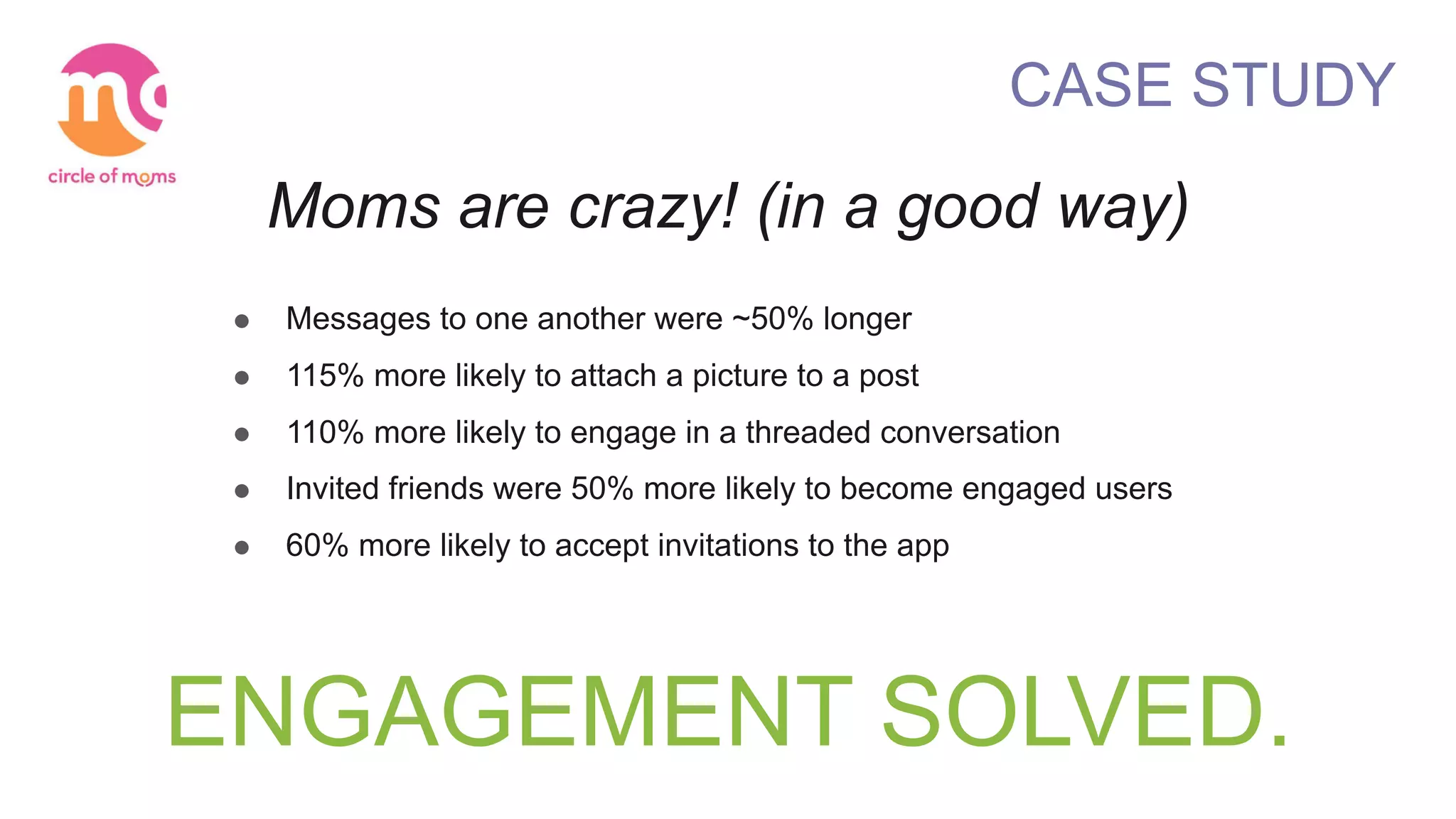 ENGAGEMENT SOLVED.
CASE STUDY
Moms are crazy! (in a good way)
! Messages to one another were ~50% longer
! 115% more likely to attach a picture to a post
! 110% more likely to engage in a threaded conversation
! Invited friends were 50% more likely to become engaged users
! 60% more likely to accept invitations to the app
 