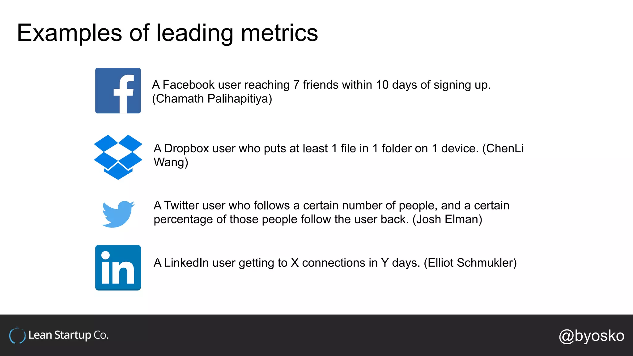 Examples of leading metrics
A Facebook user reaching 7 friends within 10 days of signing up.
(Chamath Palihapitiya)
A Dropbox user who puts at least 1 file in 1 folder on 1 device. (ChenLi
Wang)
A Twitter user who follows a certain number of people, and a certain
percentage of those people follow the user back. (Josh Elman)
A LinkedIn user getting to X connections in Y days. (Elliot Schmukler)
@byosko
 