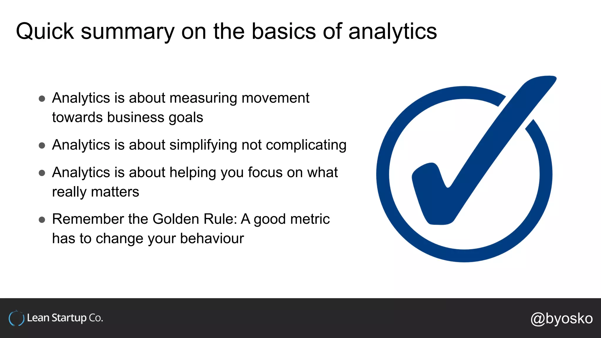 Quick summary on the basics of analytics
● Analytics is about measuring movement
towards business goals
● Analytics is about simplifying not complicating
● Analytics is about helping you focus on what
really matters
● Remember the Golden Rule: A good metric
has to change your behaviour
@byosko
 