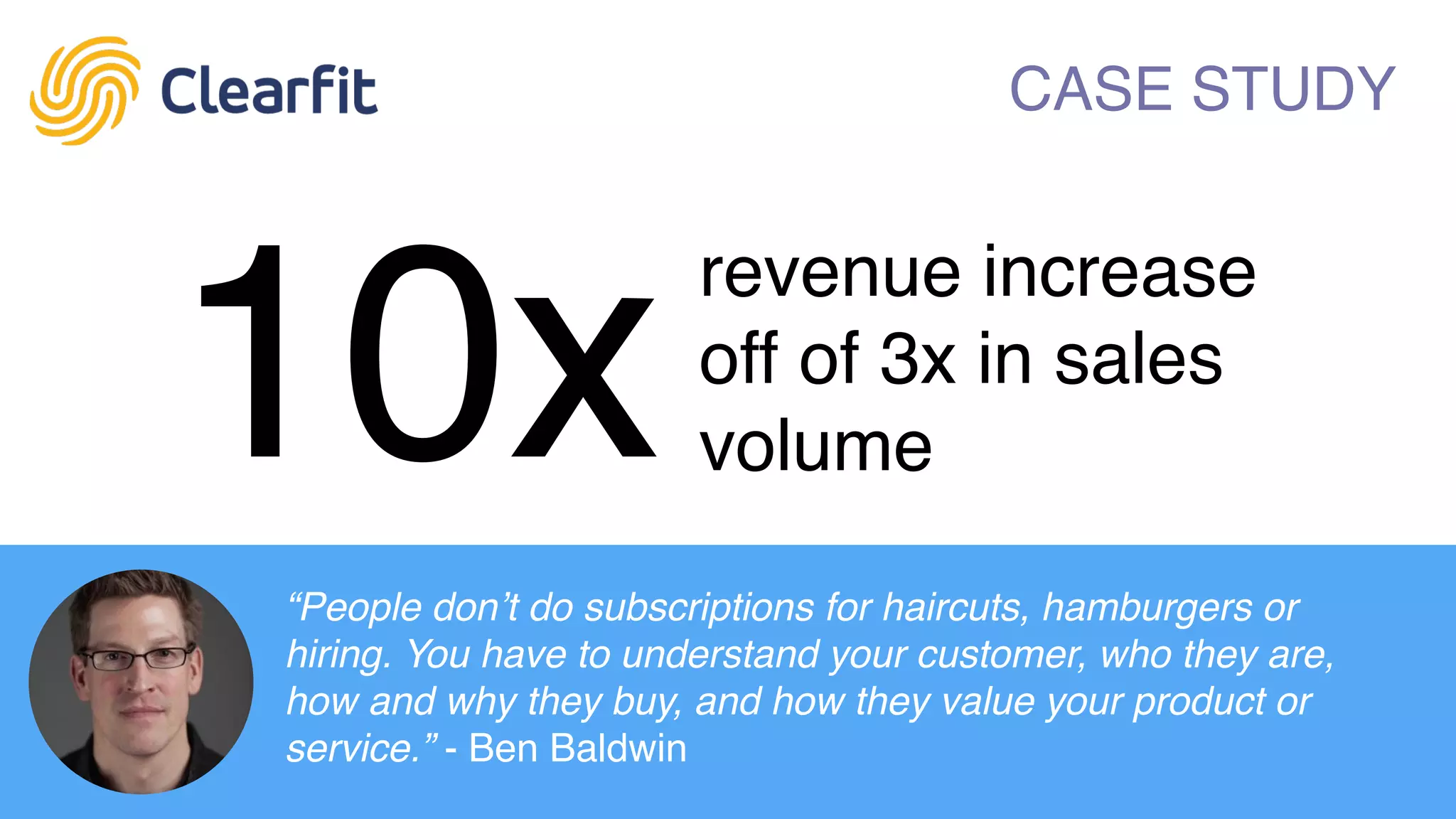 The leader in predictive analytics for people. Clearfit
helps thousands of companies build better teams. As
featured in:
CASE STUDY
10x
revenue increase
off of 3x in sales
volume
“People don’t do subscriptions for haircuts, hamburgers or
hiring. You have to understand your customer, who they are,
how and why they buy, and how they value your product or
service.” - Ben Baldwin
 