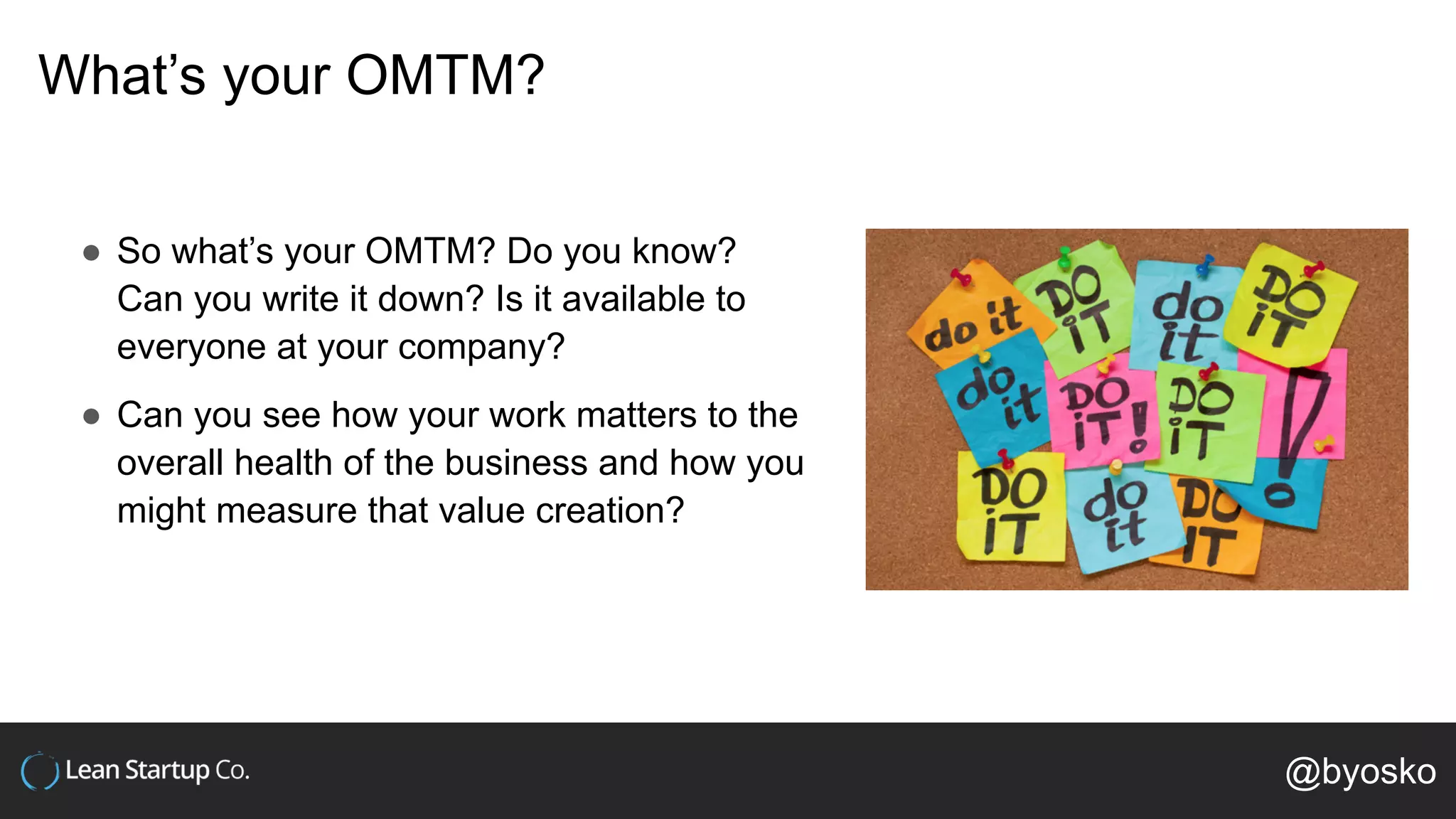 What’s your OMTM?
● So what’s your OMTM? Do you know?
Can you write it down? Is it available to
everyone at your company?
● Can you see how your work matters to the
overall health of the business and how you
might measure that value creation?
@byosko
 