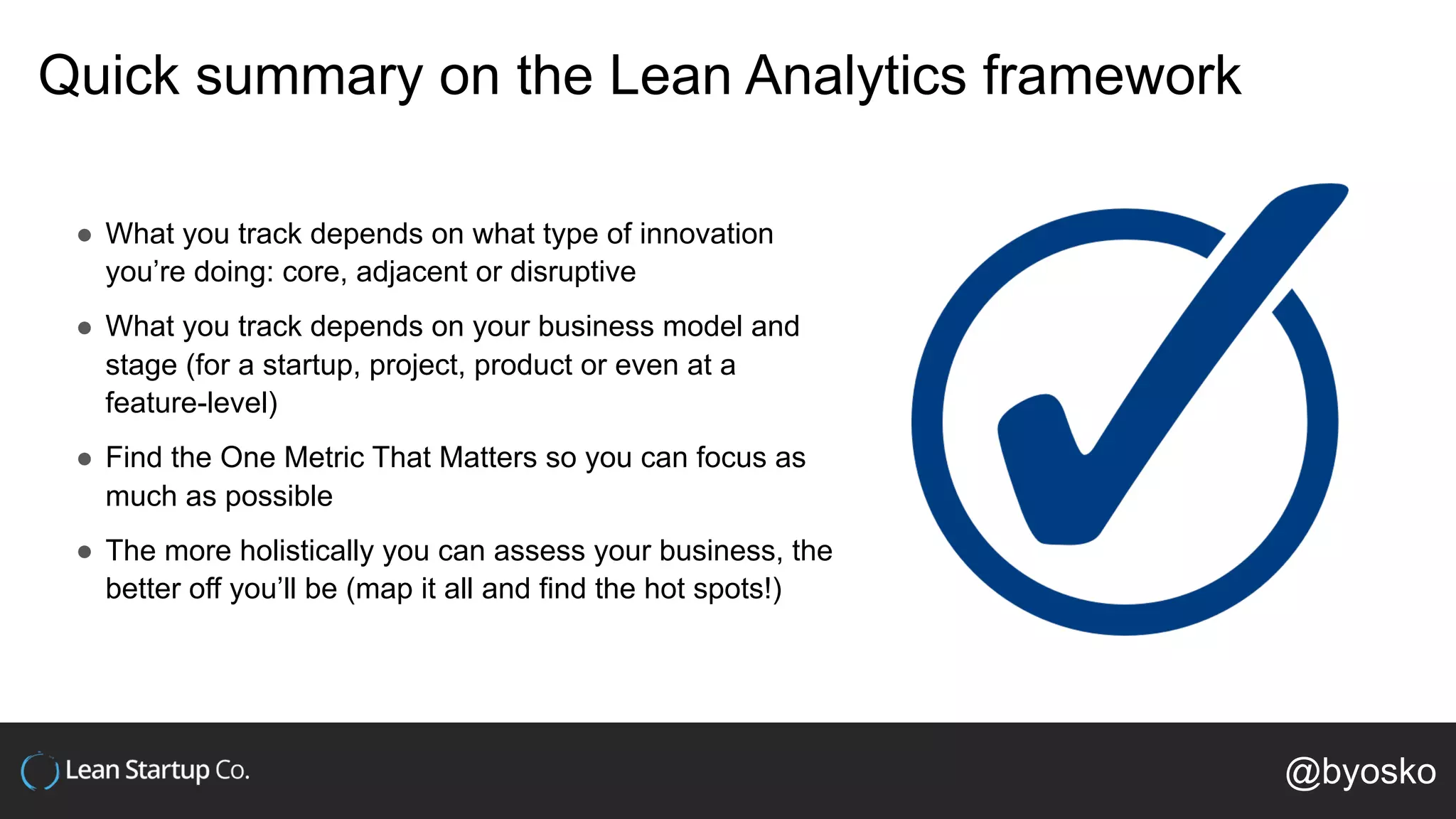 Quick summary on the Lean Analytics framework
● What you track depends on what type of innovation
you’re doing: core, adjacent or disruptive
● What you track depends on your business model and
stage (for a startup, project, product or even at a
feature-level)
● Find the One Metric That Matters so you can focus as
much as possible
● The more holistically you can assess your business, the
better off you’ll be (map it all and find the hot spots!)
@byosko
 