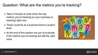 Question: What are the metrics you’re tracking?
● Take 2 minutes to write down the key
metrics you’re tracking (or your business is
tracking) right now.
● These could be at a business level or project
level.
● At the end of this section we can re-evaluate
if the metrics you’re tracking are still the right
ones.
@byosko
 