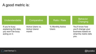 A good metric is:
Understandable
If you’re busy
explaining the data,
you won’t be busy
acting on it.
Comparative
Active Users vs.
Active Users/
month
Ratio / Rate
% Monthly Active
Users
Behavior
Changing
You’ll know how
you’ll change your
business based on
what the metric tells
you.
@byosko
 