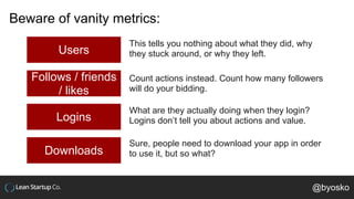 Beware of vanity metrics:
Users
Follows / friends
/ likes
Logins
This tells you nothing about what they did, why
they stuck around, or why they left.
Count actions instead. Count how many followers
will do your bidding.
What are they actually doing when they login?
Logins don’t tell you about actions and value.
Downloads
Sure, people need to download your app in order
to use it, but so what?
@byosko
 