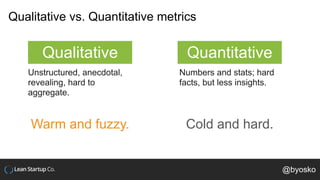 Qualitative vs. Quantitative metrics
Qualitative Quantitative
Unstructured, anecdotal,
revealing, hard to
aggregate.
Numbers and stats; hard
facts, but less insights.
Warm and fuzzy. Cold and hard.
@byosko
 