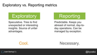 Exploratory vs. Reporting metrics
Exploratory Reporting
Speculative. Tries to find
unexpected or interesting
insights. Source of unfair
advantages.
Predictable. Keeps you
abreast of normal, day-to-
day operations. Can be
managed by exception.
Cool. Necessary.
@byosko
 